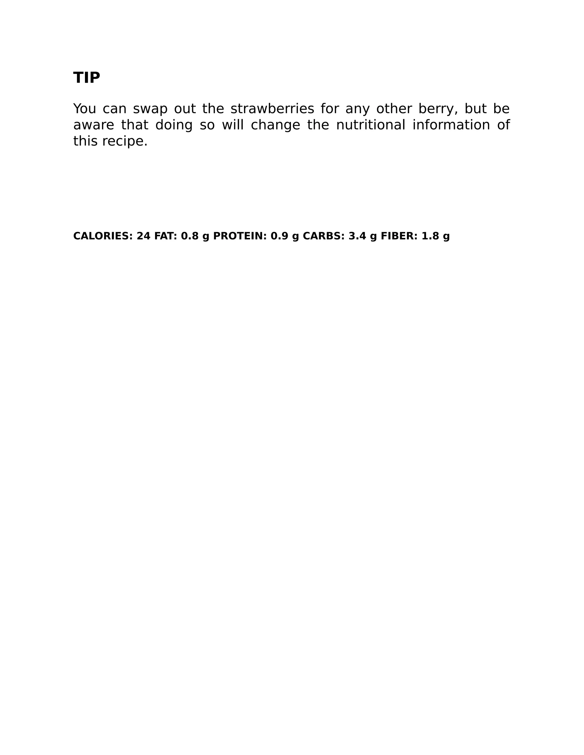 TIP
You can swap out the strawberries for any other berry, but be
aware that doing so will change the nutritional information of
this recipe.
CALORIES: 24 FAT: 0.8 g PROTEIN: 0.9 g CARBS: 3.4 g FIBER: 1.8 g
 
