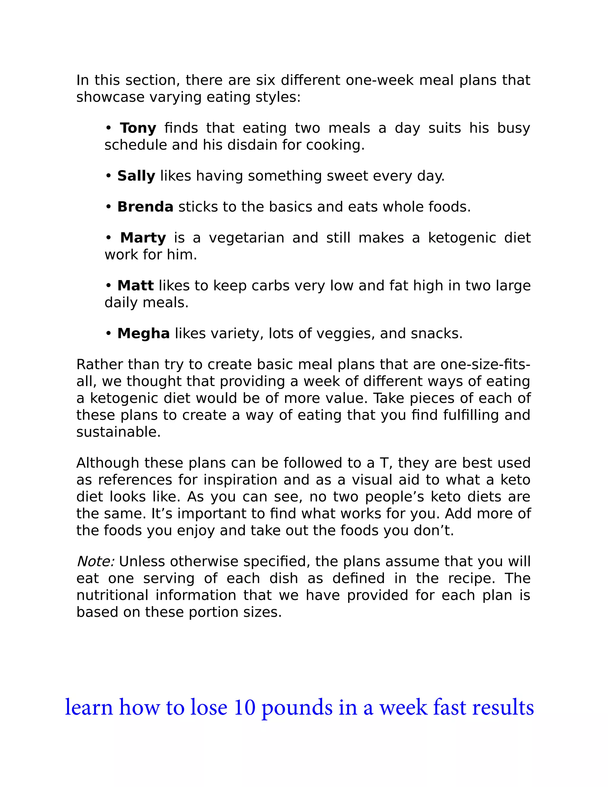 In this section, there are six diﬀerent one-week meal plans that
showcase varying eating styles:
• Tony ﬁnds that eating two meals a day suits his busy
schedule and his disdain for cooking.
• Sally likes having something sweet every day.
• Brenda sticks to the basics and eats whole foods.
• Marty is a vegetarian and still makes a ketogenic diet
work for him.
• Matt likes to keep carbs very low and fat high in two large
daily meals.
• Megha likes variety, lots of veggies, and snacks.
Rather than try to create basic meal plans that are one-size-ﬁts-
all, we thought that providing a week of diﬀerent ways of eating
a ketogenic diet would be of more value. Take pieces of each of
these plans to create a way of eating that you ﬁnd fulﬁlling and
sustainable.
Although these plans can be followed to a T, they are best used
as references for inspiration and as a visual aid to what a keto
diet looks like. As you can see, no two people’s keto diets are
the same. It’s important to ﬁnd what works for you. Add more of
the foods you enjoy and take out the foods you don’t.
Note: Unless otherwise speciﬁed, the plans assume that you will
eat one serving of each dish as deﬁned in the recipe. The
nutritional information that we have provided for each plan is
based on these portion sizes.
learn how to lose 10 pounds in a week fast results
 