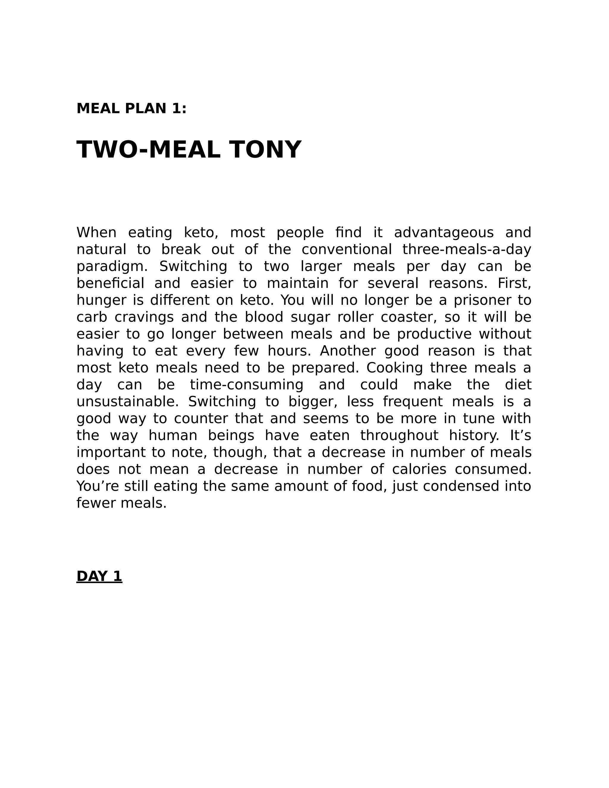 MEAL PLAN 1:
TWO-MEAL TONY
When eating keto, most people ﬁnd it advantageous and
natural to break out of the conventional three-meals-a-day
paradigm. Switching to two larger meals per day can be
beneﬁcial and easier to maintain for several reasons. First,
hunger is diﬀerent on keto. You will no longer be a prisoner to
carb cravings and the blood sugar roller coaster, so it will be
easier to go longer between meals and be productive without
having to eat every few hours. Another good reason is that
most keto meals need to be prepared. Cooking three meals a
day can be time-consuming and could make the diet
unsustainable. Switching to bigger, less frequent meals is a
good way to counter that and seems to be more in tune with
the way human beings have eaten throughout history. It’s
important to note, though, that a decrease in number of meals
does not mean a decrease in number of calories consumed.
You’re still eating the same amount of food, just condensed into
fewer meals.
DAY 1
 
