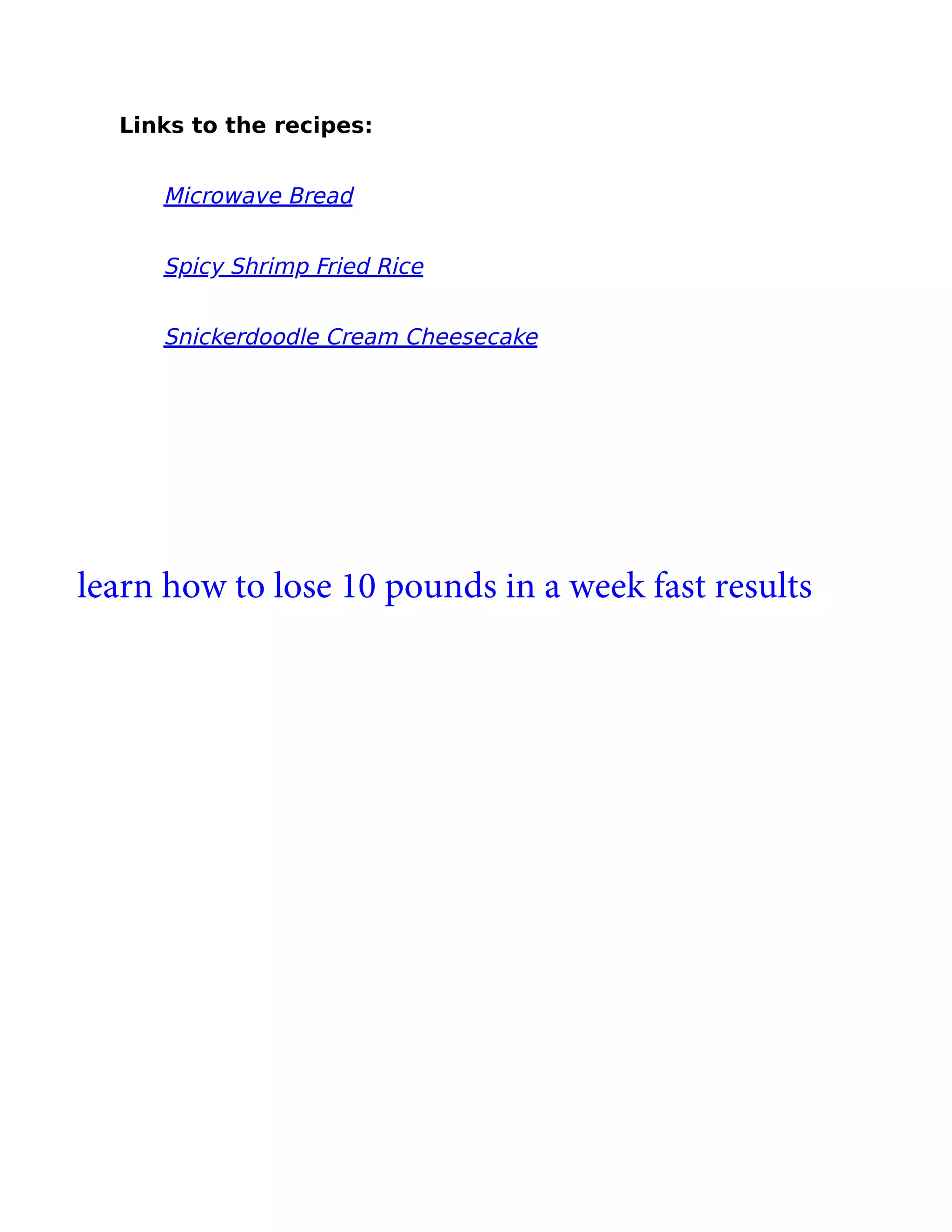 Links to the recipes:
Microwave Bread
Spicy Shrimp Fried Rice
Snickerdoodle Cream Cheesecake
learn how to lose 10 pounds in a week fast results
 