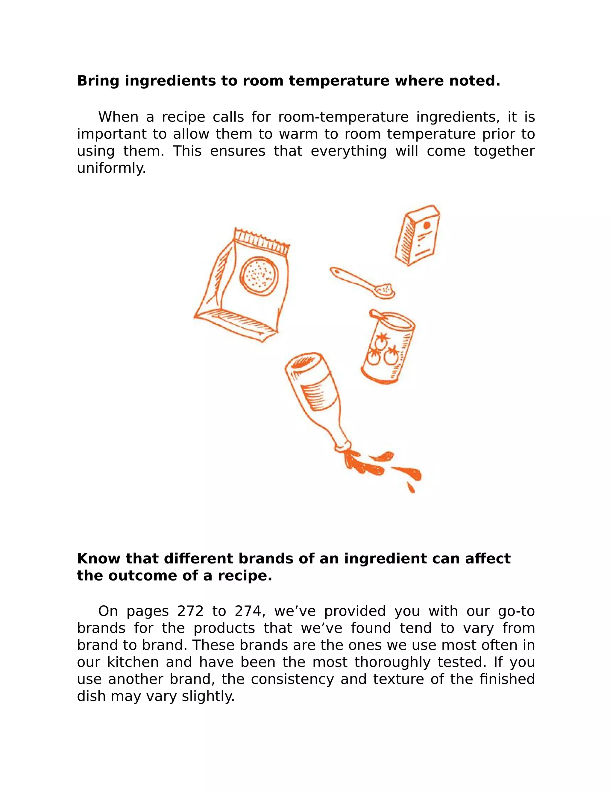 Bring ingredients to room temperature where noted.
When a recipe calls for room-temperature ingredients, it is
important to allow them to warm to room temperature prior to
using them. This ensures that everything will come together
uniformly.
Know that diﬀerent brands of an ingredient can aﬀect
the outcome of a recipe.
On pages 272 to 274, we’ve provided you with our go-to
brands for the products that we’ve found tend to vary from
brand to brand. These brands are the ones we use most often in
our kitchen and have been the most thoroughly tested. If you
use another brand, the consistency and texture of the ﬁnished
dish may vary slightly.
 