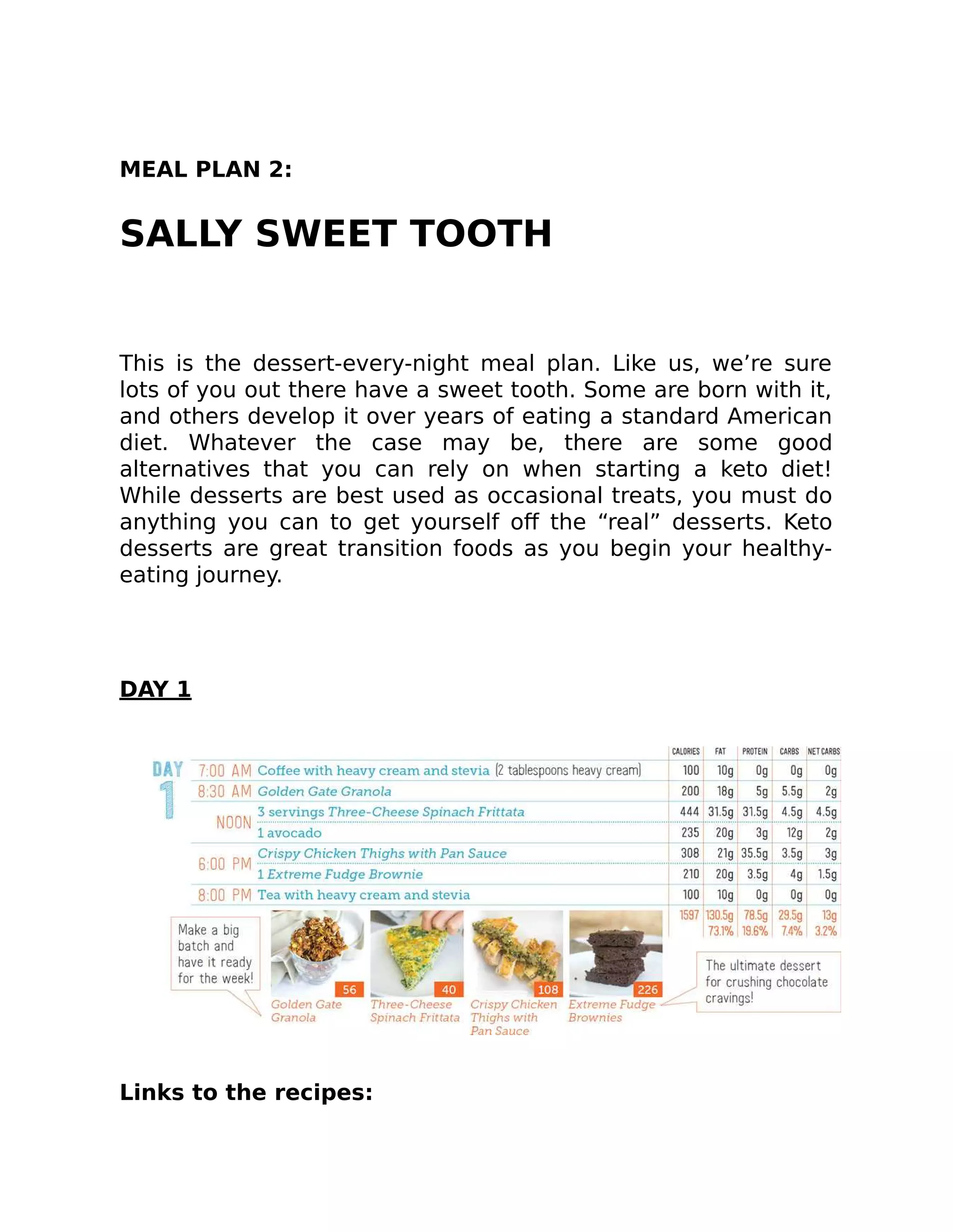 MEAL PLAN 2:
SALLY SWEET TOOTH
This is the dessert-every-night meal plan. Like us, we’re sure
lots of you out there have a sweet tooth. Some are born with it,
and others develop it over years of eating a standard American
diet. Whatever the case may be, there are some good
alternatives that you can rely on when starting a keto diet!
While desserts are best used as occasional treats, you must do
anything you can to get yourself oﬀ the “real” desserts. Keto
desserts are great transition foods as you begin your healthy-
eating journey.
DAY 1
Links to the recipes:
 