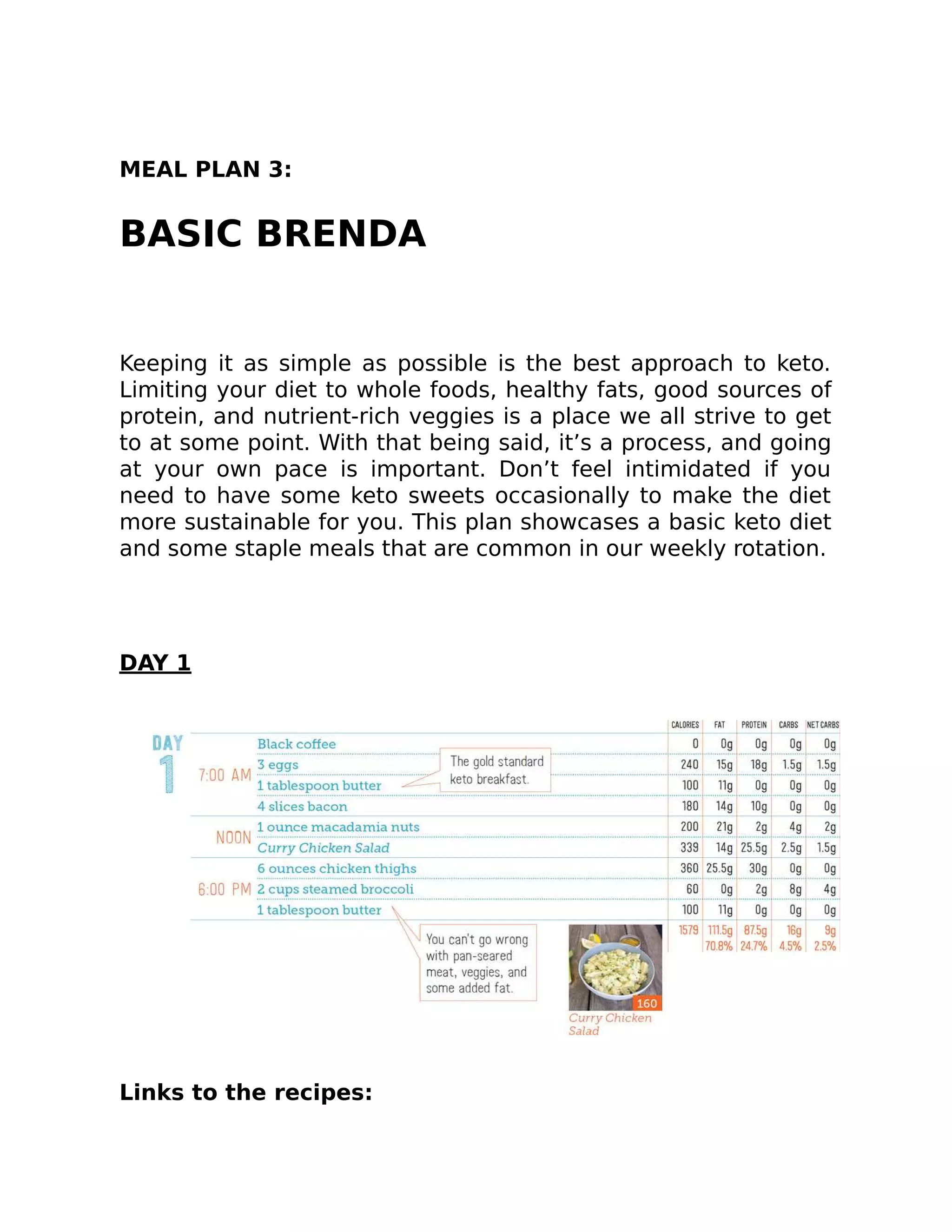 MEAL PLAN 3:
BASIC BRENDA
Keeping it as simple as possible is the best approach to keto.
Limiting your diet to whole foods, healthy fats, good sources of
protein, and nutrient-rich veggies is a place we all strive to get
to at some point. With that being said, it’s a process, and going
at your own pace is important. Don’t feel intimidated if you
need to have some keto sweets occasionally to make the diet
more sustainable for you. This plan showcases a basic keto diet
and some staple meals that are common in our weekly rotation.
DAY 1
Links to the recipes:
 