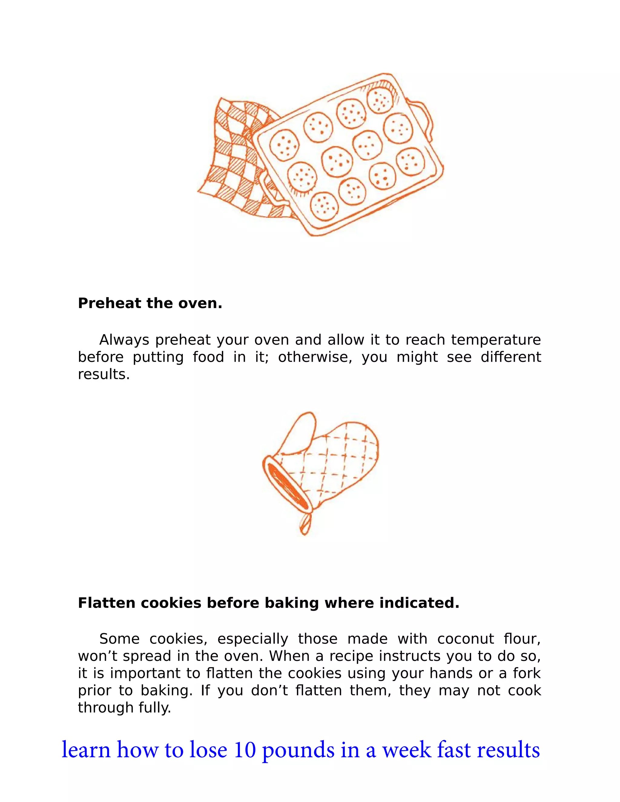 Preheat the oven.
Always preheat your oven and allow it to reach temperature
before putting food in it; otherwise, you might see diﬀerent
results.
Flatten cookies before baking where indicated.
Some cookies, especially those made with coconut ﬂour,
won’t spread in the oven. When a recipe instructs you to do so,
it is important to ﬂatten the cookies using your hands or a fork
prior to baking. If you don’t ﬂatten them, they may not cook
through fully.
learn how to lose 10 pounds in a week fast results
 