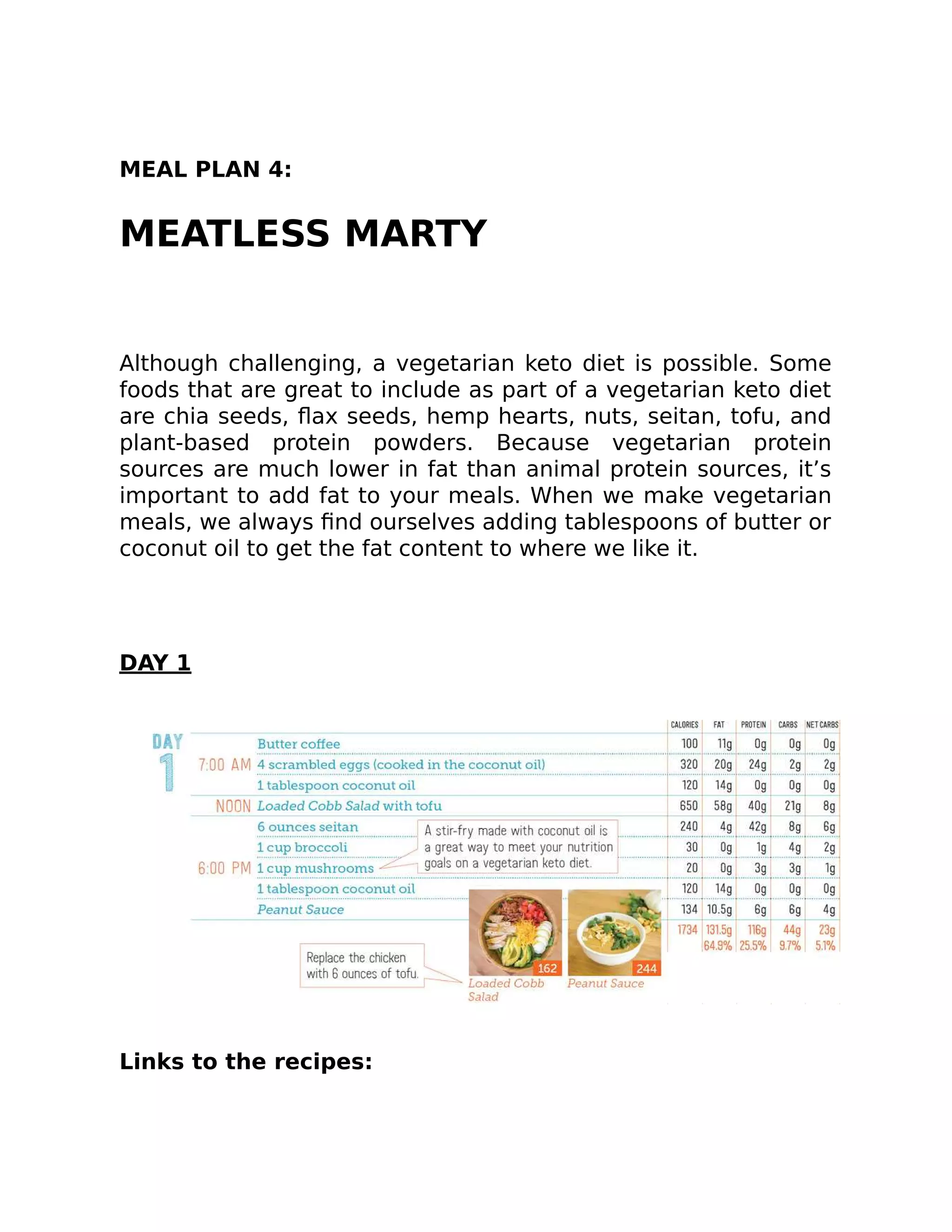 MEAL PLAN 4:
MEATLESS MARTY
Although challenging, a vegetarian keto diet is possible. Some
foods that are great to include as part of a vegetarian keto diet
are chia seeds, ﬂax seeds, hemp hearts, nuts, seitan, tofu, and
plant-based protein powders. Because vegetarian protein
sources are much lower in fat than animal protein sources, it’s
important to add fat to your meals. When we make vegetarian
meals, we always ﬁnd ourselves adding tablespoons of butter or
coconut oil to get the fat content to where we like it.
DAY 1
Links to the recipes:
 