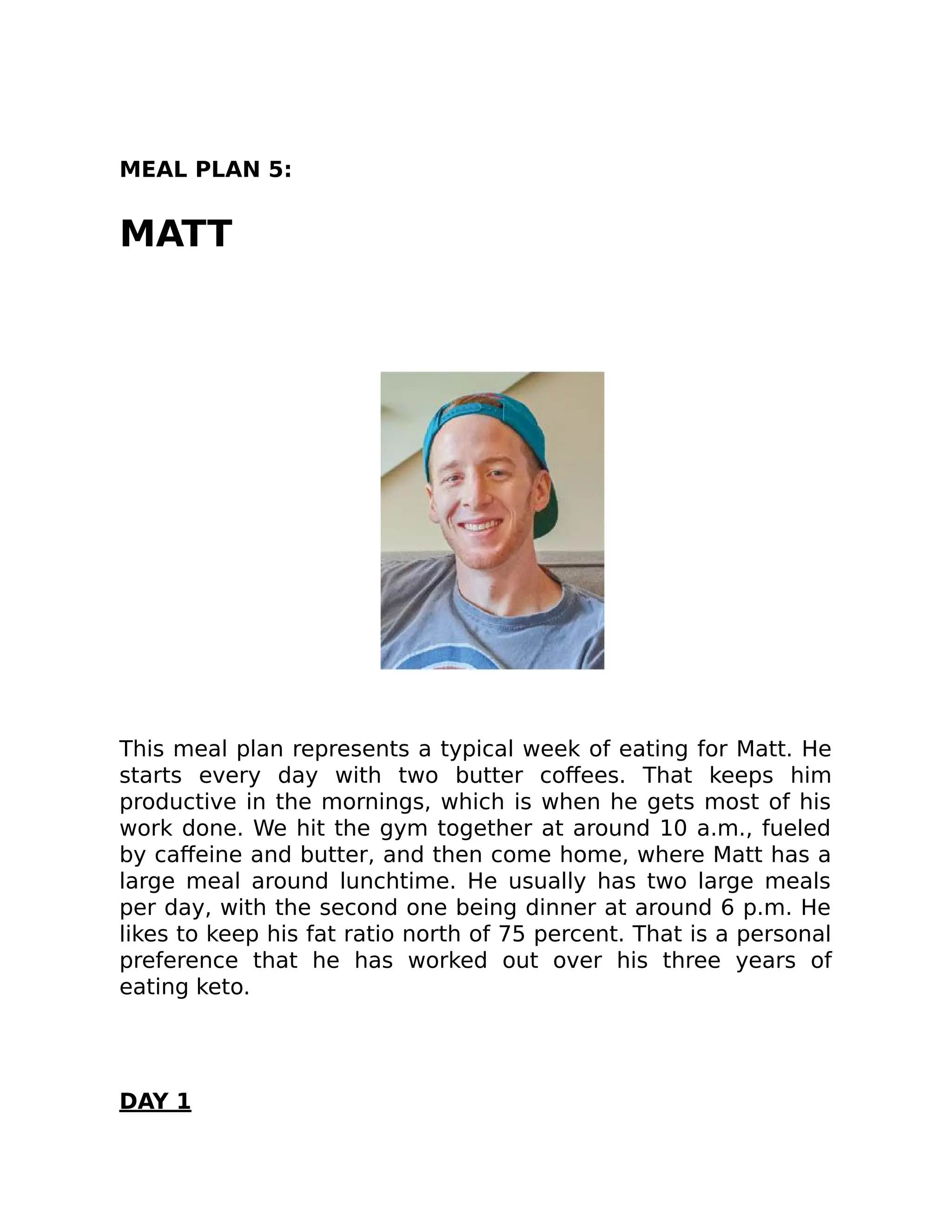 MEAL PLAN 5:
MATT
This meal plan represents a typical week of eating for Matt. He
starts every day with two butter coﬀees. That keeps him
productive in the mornings, which is when he gets most of his
work done. We hit the gym together at around 10 a.m., fueled
by caﬀeine and butter, and then come home, where Matt has a
large meal around lunchtime. He usually has two large meals
per day, with the second one being dinner at around 6 p.m. He
likes to keep his fat ratio north of 75 percent. That is a personal
preference that he has worked out over his three years of
eating keto.
DAY 1
 
