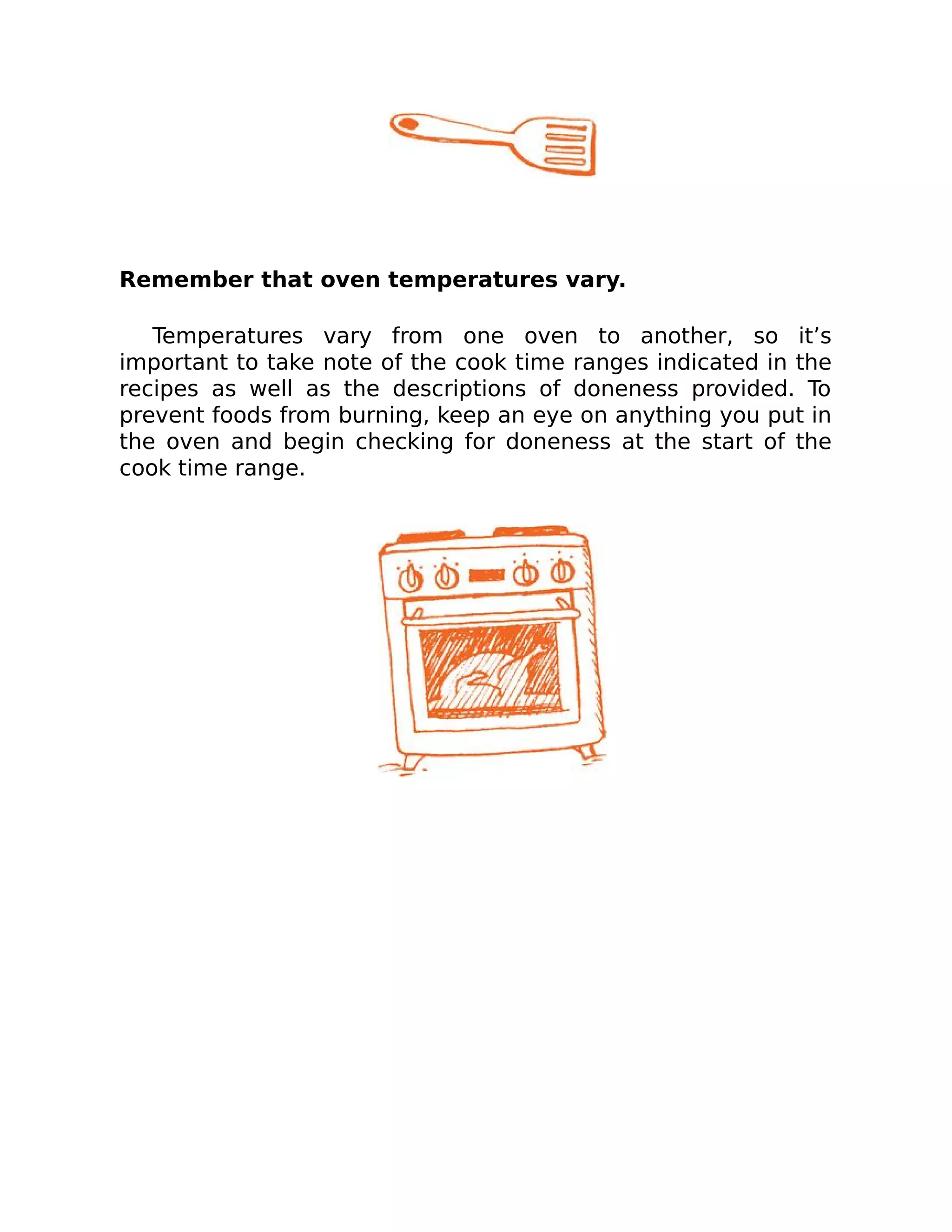 Remember that oven temperatures vary.
Temperatures vary from one oven to another, so it’s
important to take note of the cook time ranges indicated in the
recipes as well as the descriptions of doneness provided. To
prevent foods from burning, keep an eye on anything you put in
the oven and begin checking for doneness at the start of the
cook time range.
 