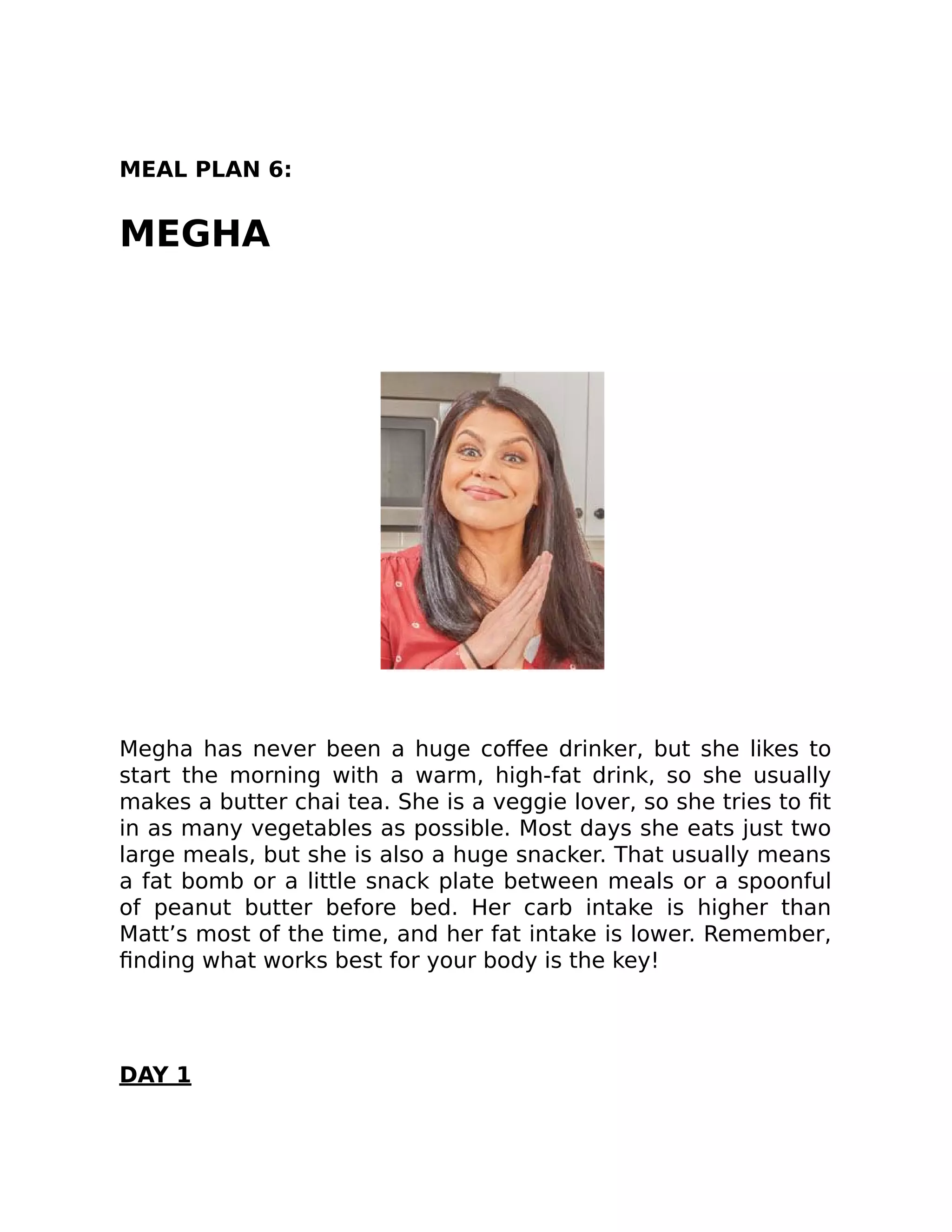 MEAL PLAN 6:
MEGHA
Megha has never been a huge coﬀee drinker, but she likes to
start the morning with a warm, high-fat drink, so she usually
makes a butter chai tea. She is a veggie lover, so she tries to ﬁt
in as many vegetables as possible. Most days she eats just two
large meals, but she is also a huge snacker. That usually means
a fat bomb or a little snack plate between meals or a spoonful
of peanut butter before bed. Her carb intake is higher than
Matt’s most of the time, and her fat intake is lower. Remember,
ﬁnding what works best for your body is the key!
DAY 1
 