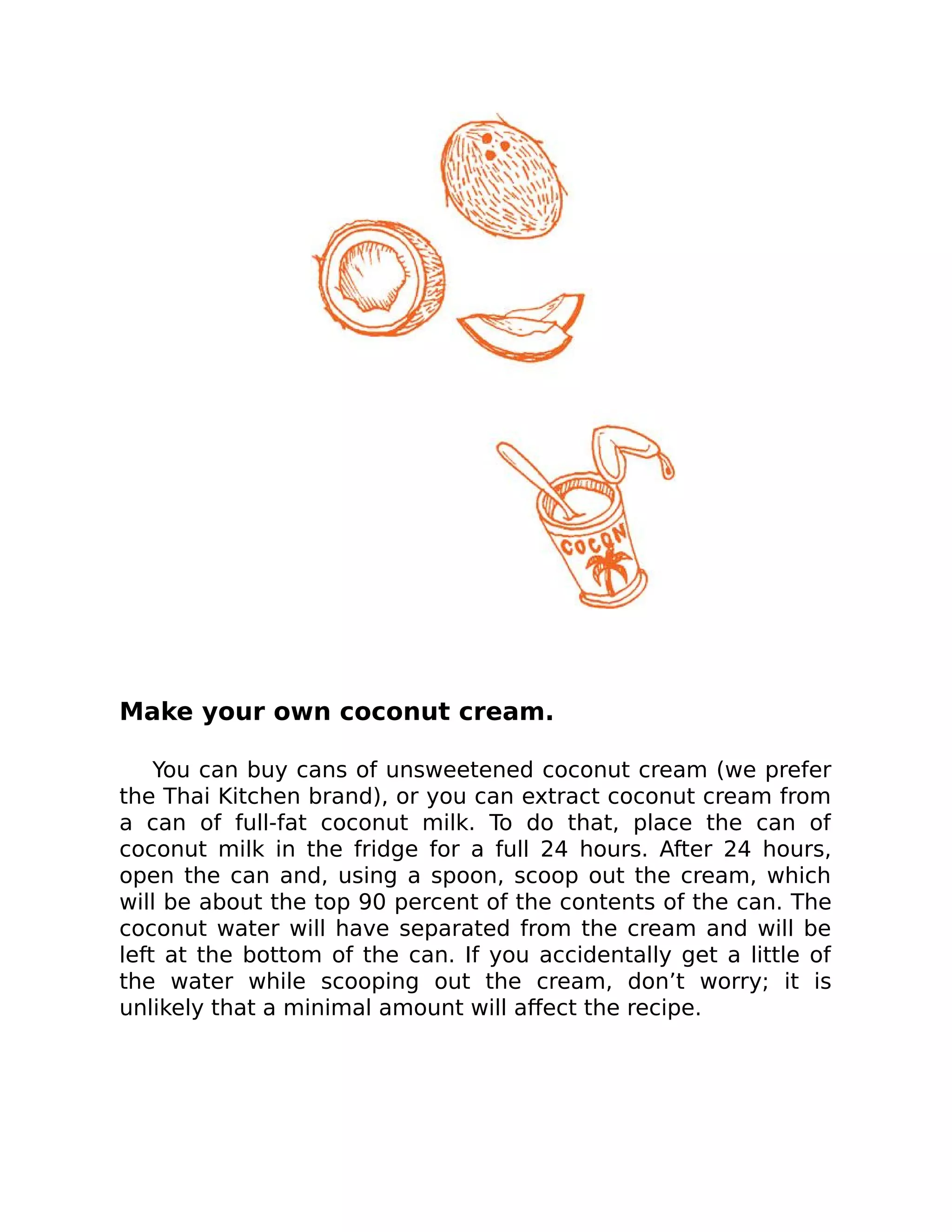 Make your own coconut cream.
You can buy cans of unsweetened coconut cream (we prefer
the Thai Kitchen brand), or you can extract coconut cream from
a can of full-fat coconut milk. To do that, place the can of
coconut milk in the fridge for a full 24 hours. After 24 hours,
open the can and, using a spoon, scoop out the cream, which
will be about the top 90 percent of the contents of the can. The
coconut water will have separated from the cream and will be
left at the bottom of the can. If you accidentally get a little of
the water while scooping out the cream, don’t worry; it is
unlikely that a minimal amount will aﬀect the recipe.
 