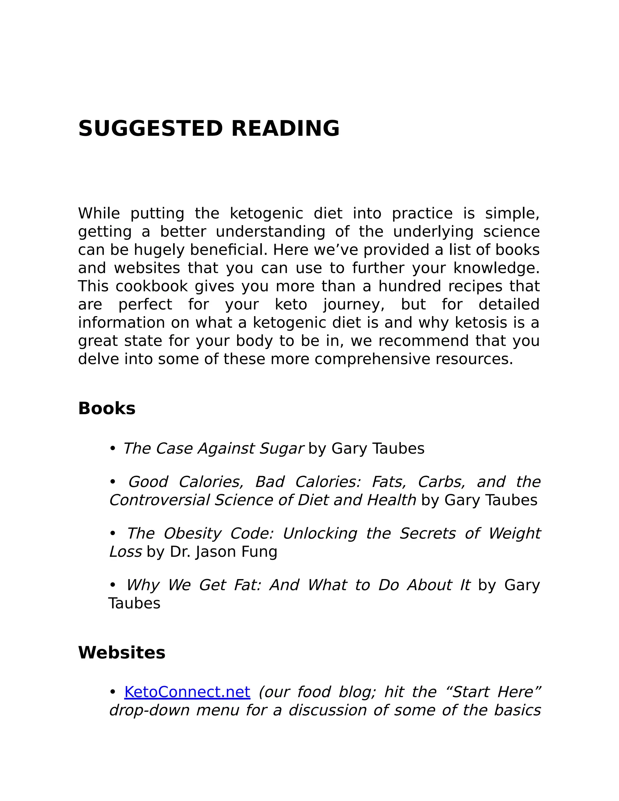 SUGGESTED READING
While putting the ketogenic diet into practice is simple,
getting a better understanding of the underlying science
can be hugely beneﬁcial. Here we’ve provided a list of books
and websites that you can use to further your knowledge.
This cookbook gives you more than a hundred recipes that
are perfect for your keto journey, but for detailed
information on what a ketogenic diet is and why ketosis is a
great state for your body to be in, we recommend that you
delve into some of these more comprehensive resources.
Books
• The Case Against Sugar by Gary Taubes
• Good Calories, Bad Calories: Fats, Carbs, and the
Controversial Science of Diet and Health by Gary Taubes
• The Obesity Code: Unlocking the Secrets of Weight
Loss by Dr. Jason Fung
• Why We Get Fat: And What to Do About It by Gary
Taubes
Websites
• KetoConnect.net (our food blog; hit the “Start Here”
drop-down menu for a discussion of some of the basics
 