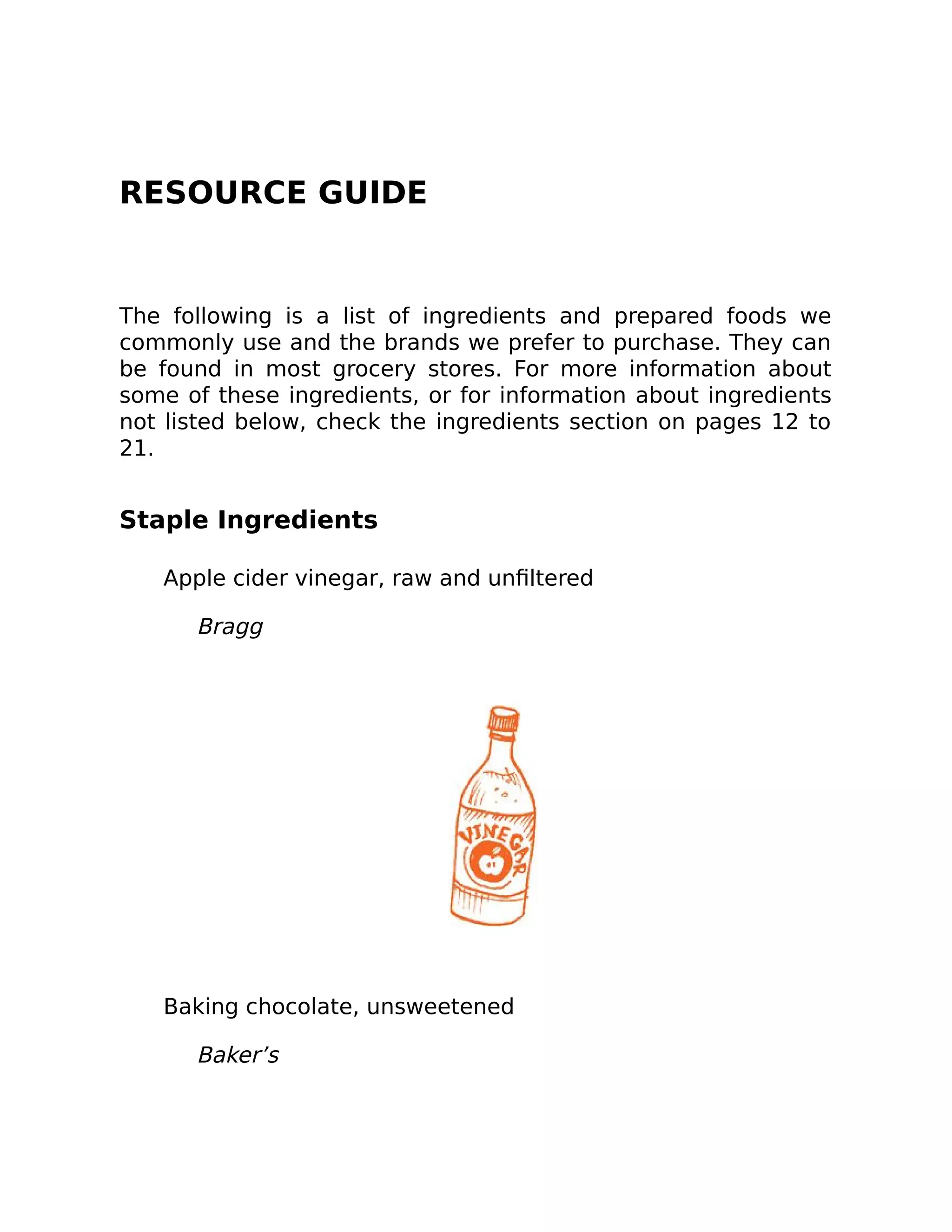 RESOURCE GUIDE
The following is a list of ingredients and prepared foods we
commonly use and the brands we prefer to purchase. They can
be found in most grocery stores. For more information about
some of these ingredients, or for information about ingredients
not listed below, check the ingredients section on pages 12 to
21.
Staple Ingredients
Apple cider vinegar, raw and unﬁltered
Bragg
Baking chocolate, unsweetened
Baker’s
 