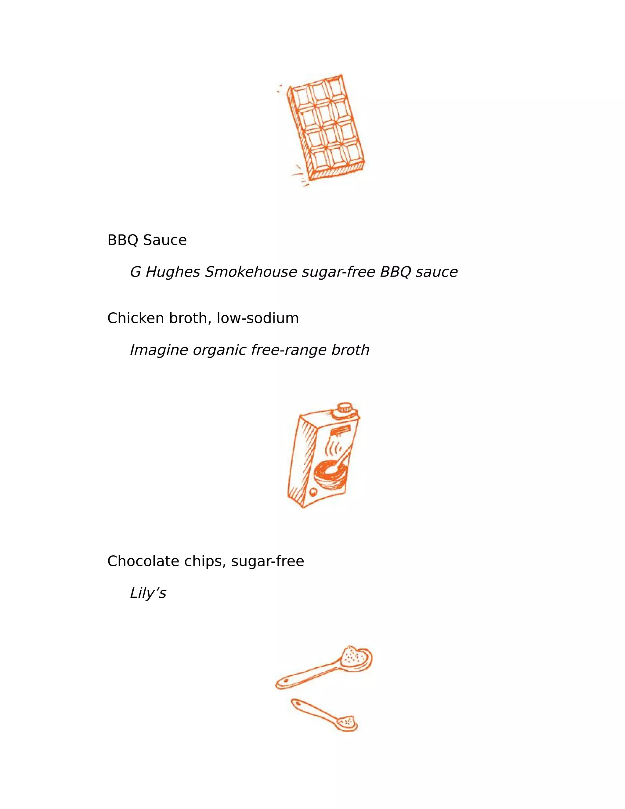 BBQ Sauce
G Hughes Smokehouse sugar-free BBQ sauce
Chicken broth, low-sodium
Imagine organic free-range broth
Chocolate chips, sugar-free
Lily’s
 