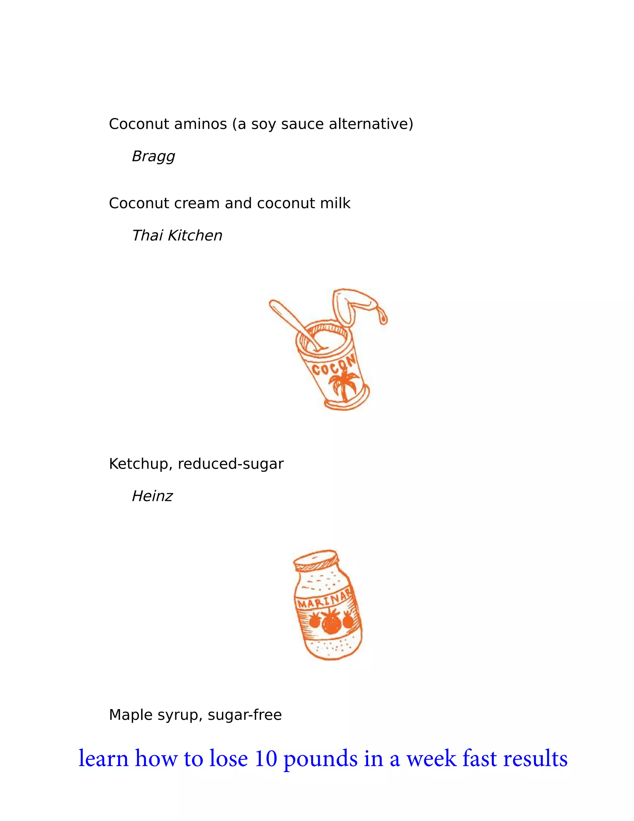 Coconut aminos (a soy sauce alternative)
Bragg
Coconut cream and coconut milk
Thai Kitchen
Ketchup, reduced-sugar
Heinz
Maple syrup, sugar-free
learn how to lose 10 pounds in a week fast results
 