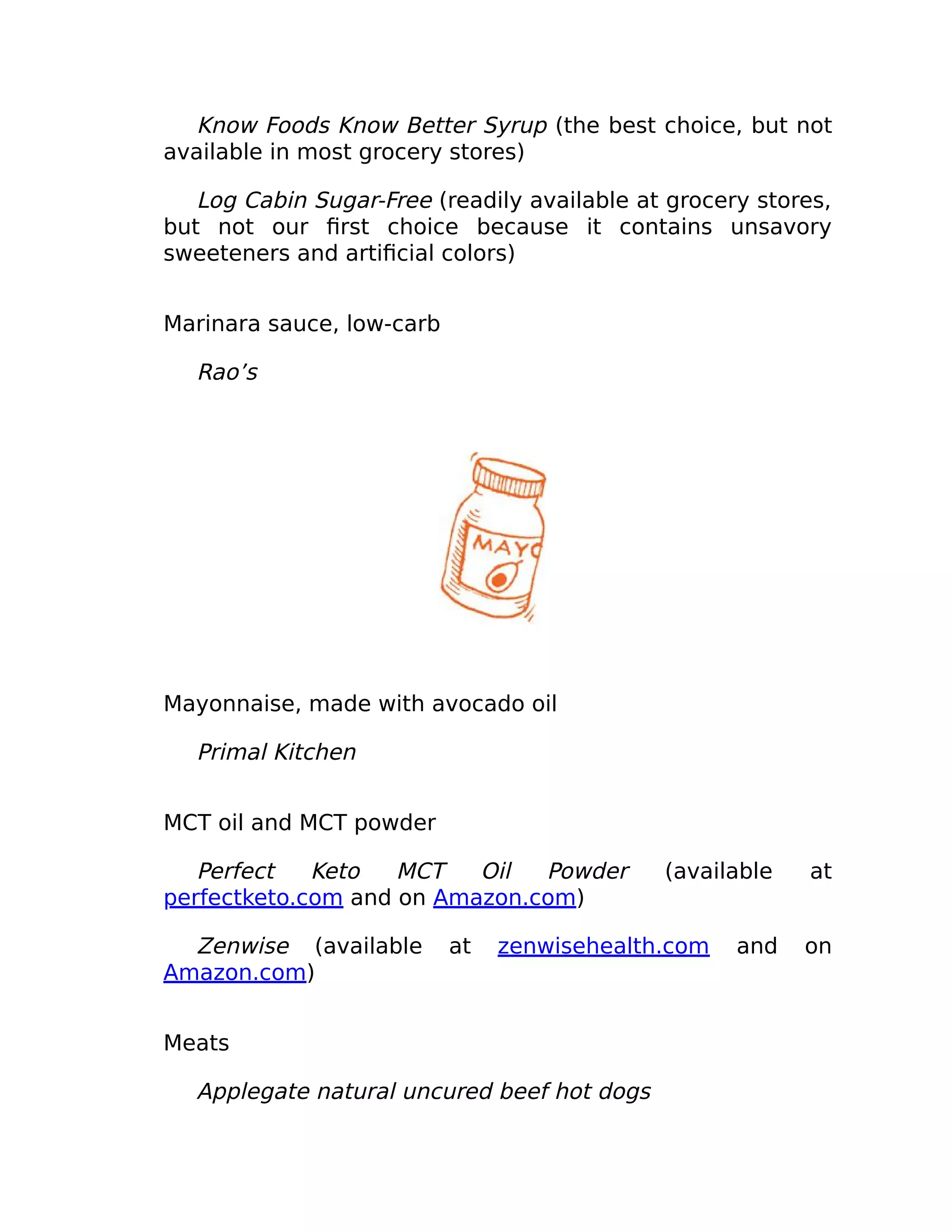 Know Foods Know Better Syrup (the best choice, but not
available in most grocery stores)
Log Cabin Sugar-Free (readily available at grocery stores,
but not our ﬁrst choice because it contains unsavory
sweeteners and artiﬁcial colors)
Marinara sauce, low-carb
Rao’s
Mayonnaise, made with avocado oil
Primal Kitchen
MCT oil and MCT powder
Perfect Keto MCT Oil Powder (available at
perfectketo.com and on Amazon.com)
Zenwise (available at zenwisehealth.com and on
Amazon.com)
Meats
Applegate natural uncured beef hot dogs
 