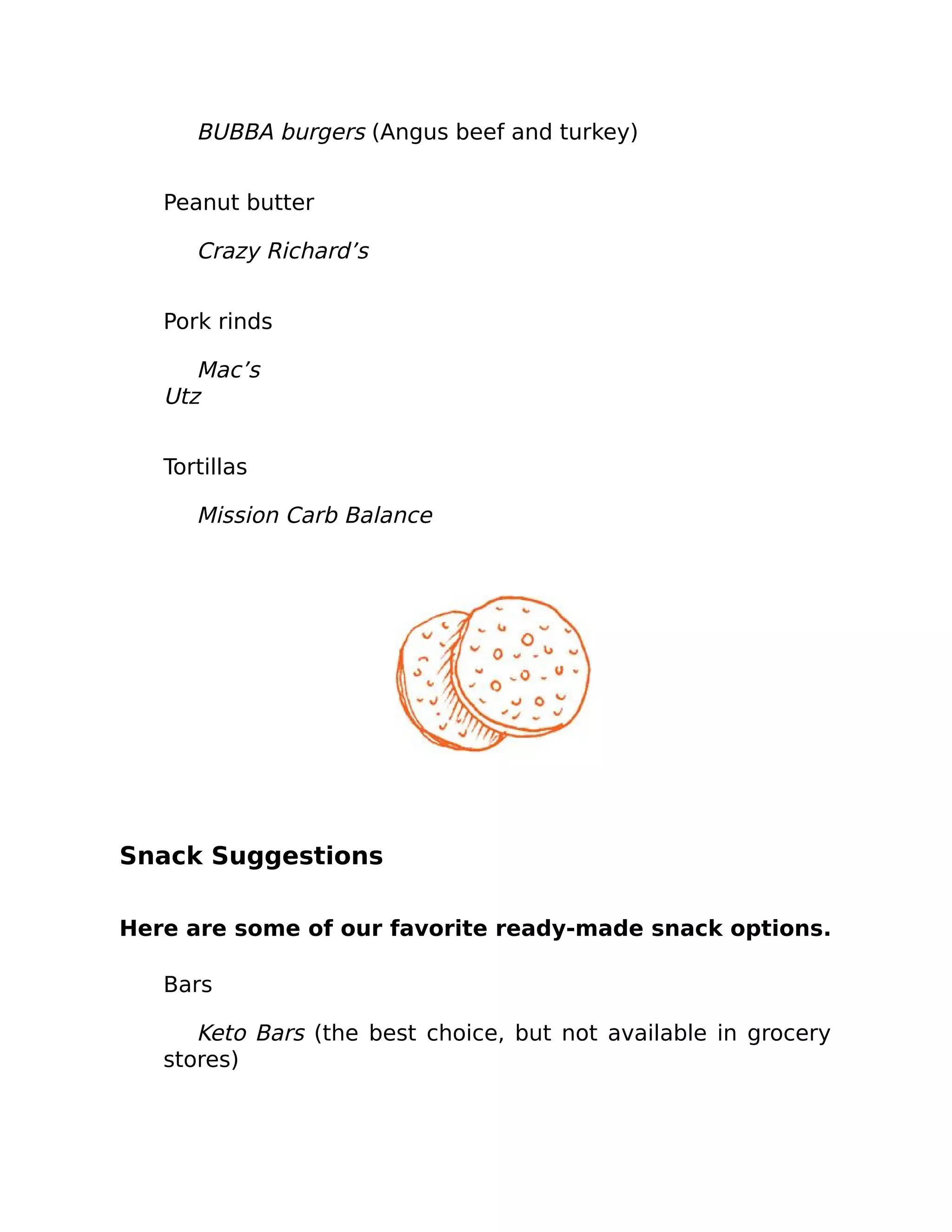 BUBBA burgers (Angus beef and turkey)
Peanut butter
Crazy Richard’s
Pork rinds
Mac’s
Utz
Tortillas
Mission Carb Balance
Snack Suggestions
Here are some of our favorite ready-made snack options.
Bars
Keto Bars (the best choice, but not available in grocery
stores)
 