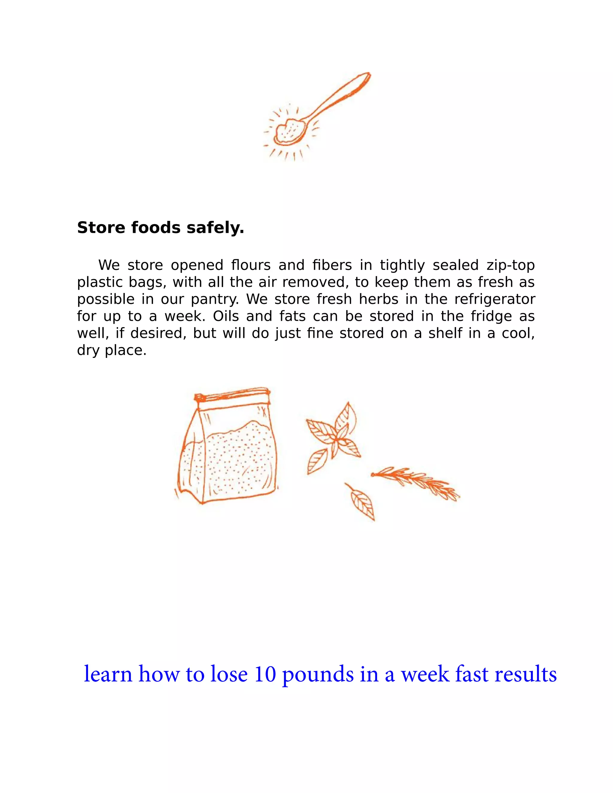 Store foods safely.
We store opened ﬂours and ﬁbers in tightly sealed zip-top
plastic bags, with all the air removed, to keep them as fresh as
possible in our pantry. We store fresh herbs in the refrigerator
for up to a week. Oils and fats can be stored in the fridge as
well, if desired, but will do just ﬁne stored on a shelf in a cool,
dry place.
learn how to lose 10 pounds in a week fast results
 