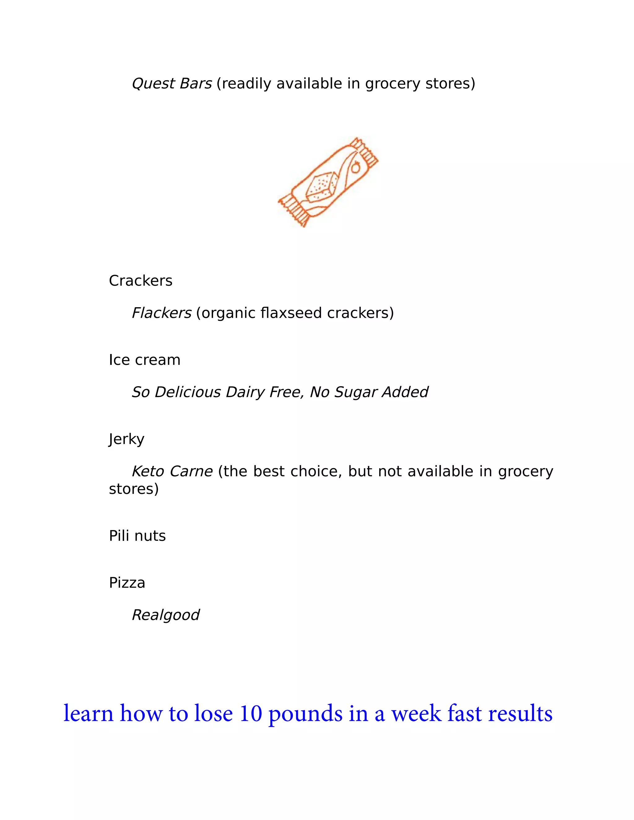 Quest Bars (readily available in grocery stores)
Crackers
Flackers (organic ﬂaxseed crackers)
Ice cream
So Delicious Dairy Free, No Sugar Added
Jerky
Keto Carne (the best choice, but not available in grocery
stores)
Pili nuts
Pizza
Realgood
learn how to lose 10 pounds in a week fast results
 