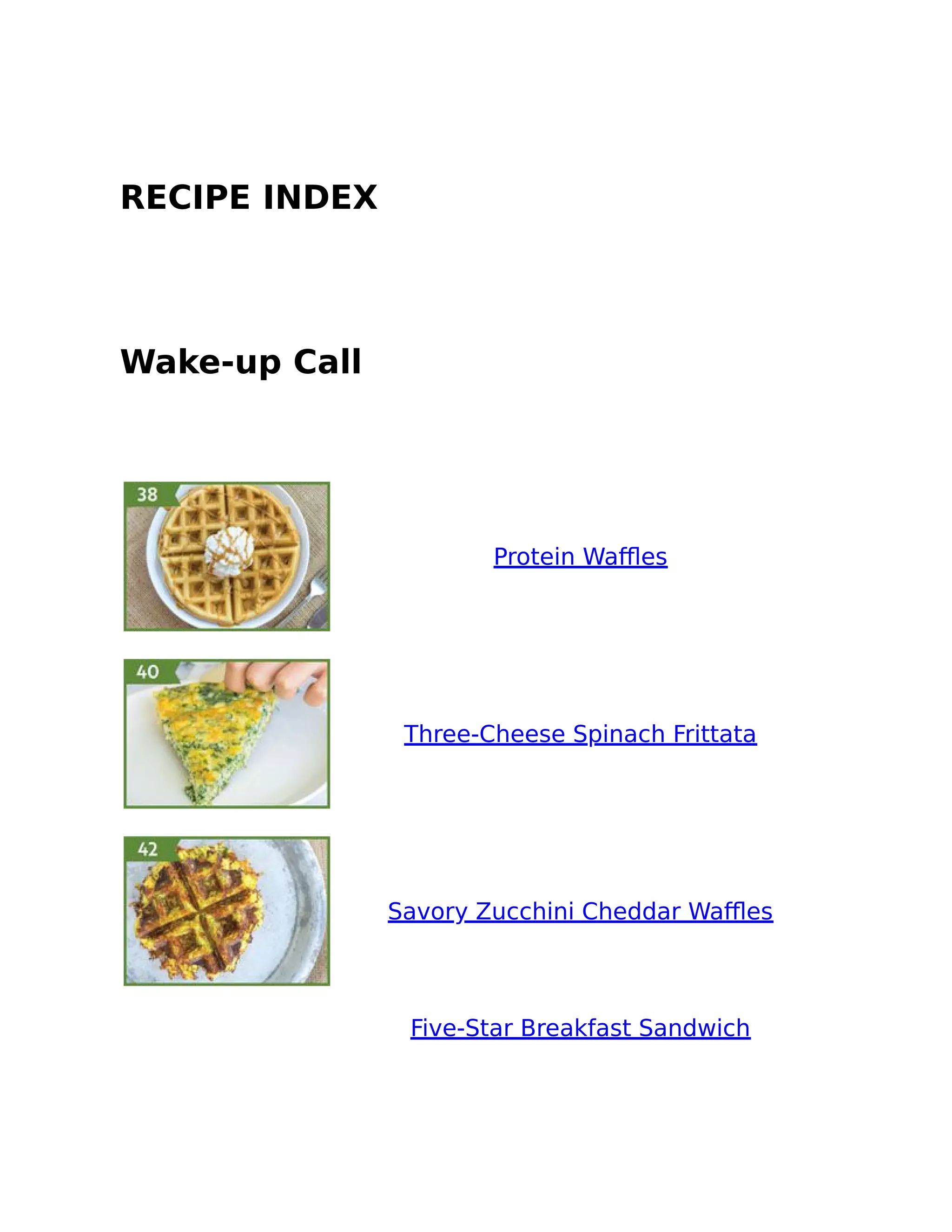 RECIPE INDEX
Wake-up Call
Protein Waﬄes
Three-Cheese Spinach Frittata
Savory Zucchini Cheddar Waﬄes
Five-Star Breakfast Sandwich
 