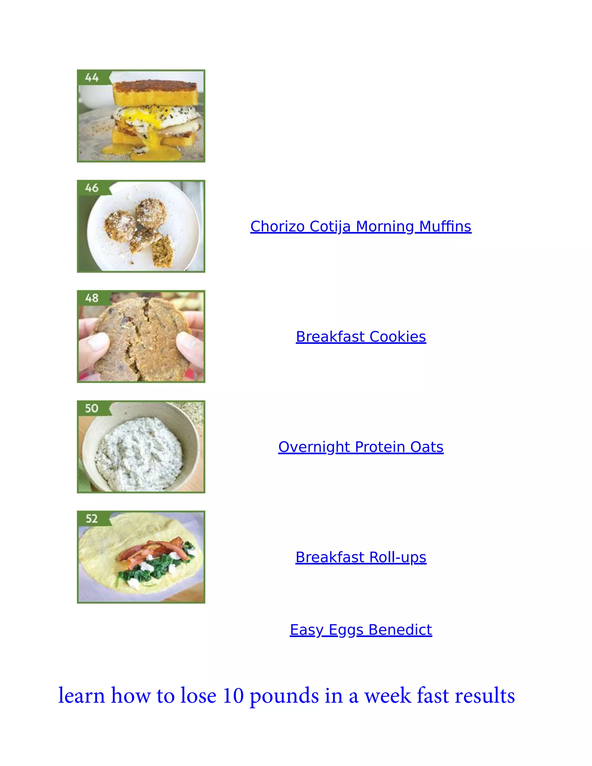 Chorizo Cotija Morning Muﬃns
Breakfast Cookies
Overnight Protein Oats
Breakfast Roll-ups
Easy Eggs Benedict
learn how to lose 10 pounds in a week fast results
 