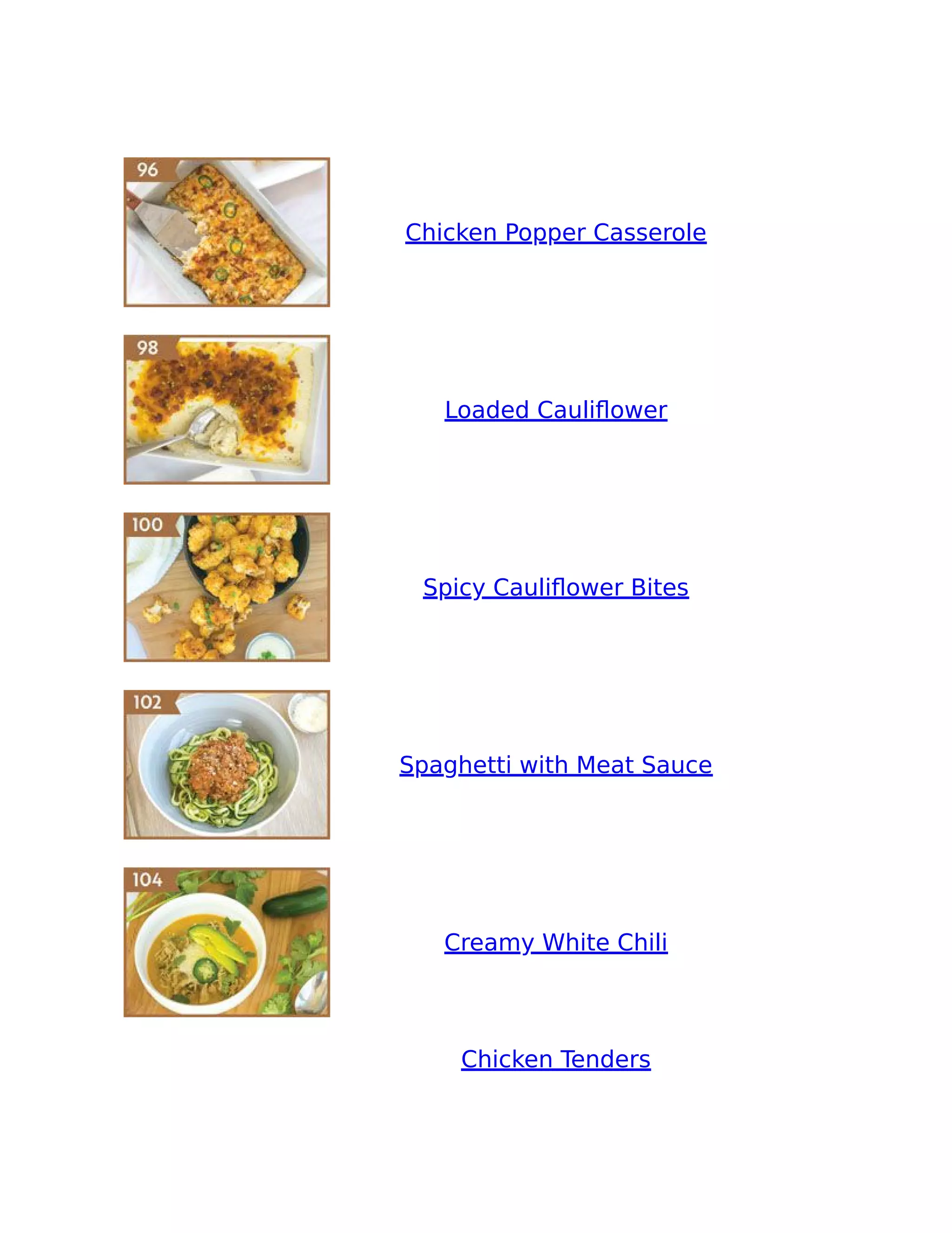 Chicken Popper Casserole
Loaded Cauliﬂower
Spicy Cauliﬂower Bites
Spaghetti with Meat Sauce
Creamy White Chili
Chicken Tenders
 