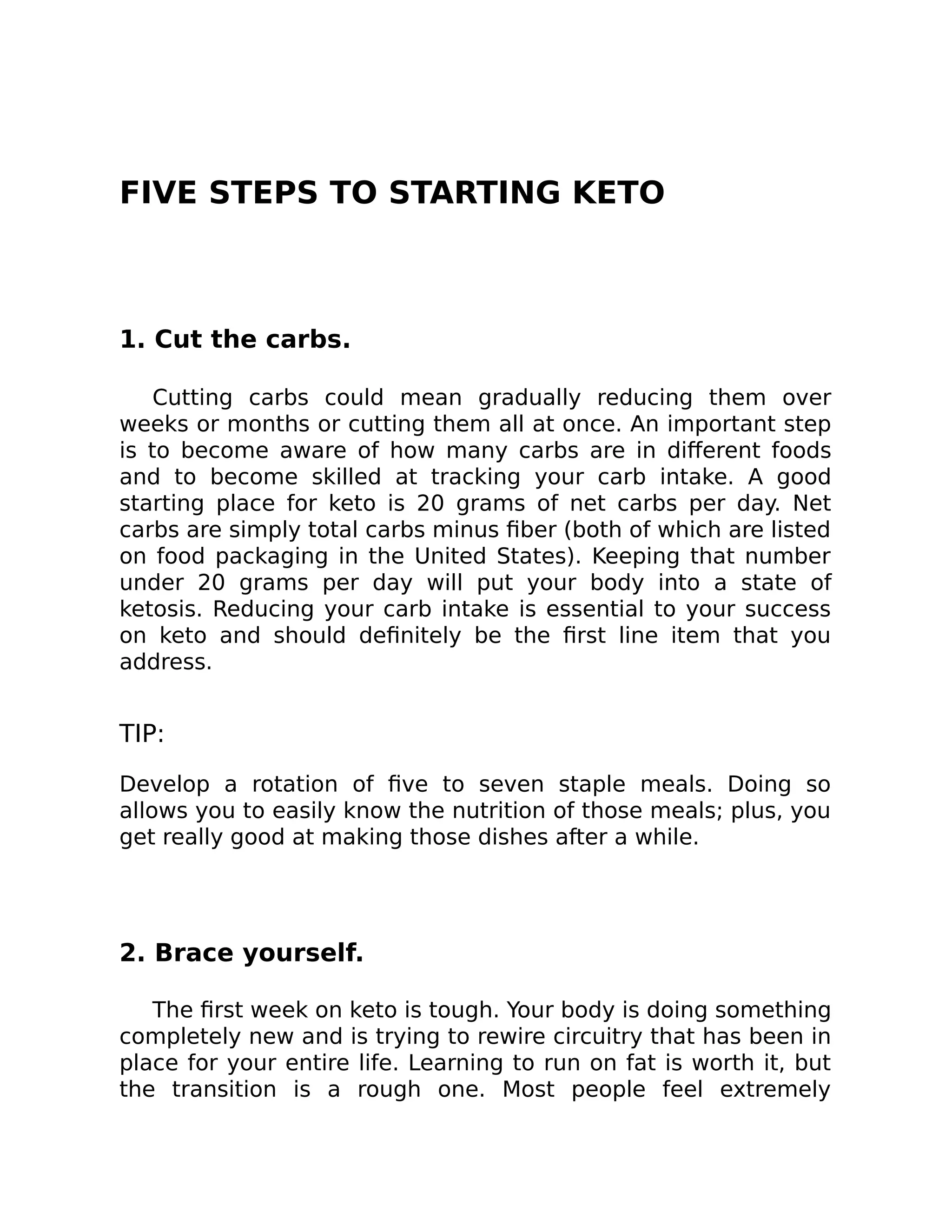 FIVE STEPS TO STARTING KETO
1. Cut the carbs.
Cutting carbs could mean gradually reducing them over
weeks or months or cutting them all at once. An important step
is to become aware of how many carbs are in diﬀerent foods
and to become skilled at tracking your carb intake. A good
starting place for keto is 20 grams of net carbs per day. Net
carbs are simply total carbs minus ﬁber (both of which are listed
on food packaging in the United States). Keeping that number
under 20 grams per day will put your body into a state of
ketosis. Reducing your carb intake is essential to your success
on keto and should deﬁnitely be the ﬁrst line item that you
address.
TIP:
Develop a rotation of ﬁve to seven staple meals. Doing so
allows you to easily know the nutrition of those meals; plus, you
get really good at making those dishes after a while.
2. Brace yourself.
The ﬁrst week on keto is tough. Your body is doing something
completely new and is trying to rewire circuitry that has been in
place for your entire life. Learning to run on fat is worth it, but
the transition is a rough one. Most people feel extremely
 