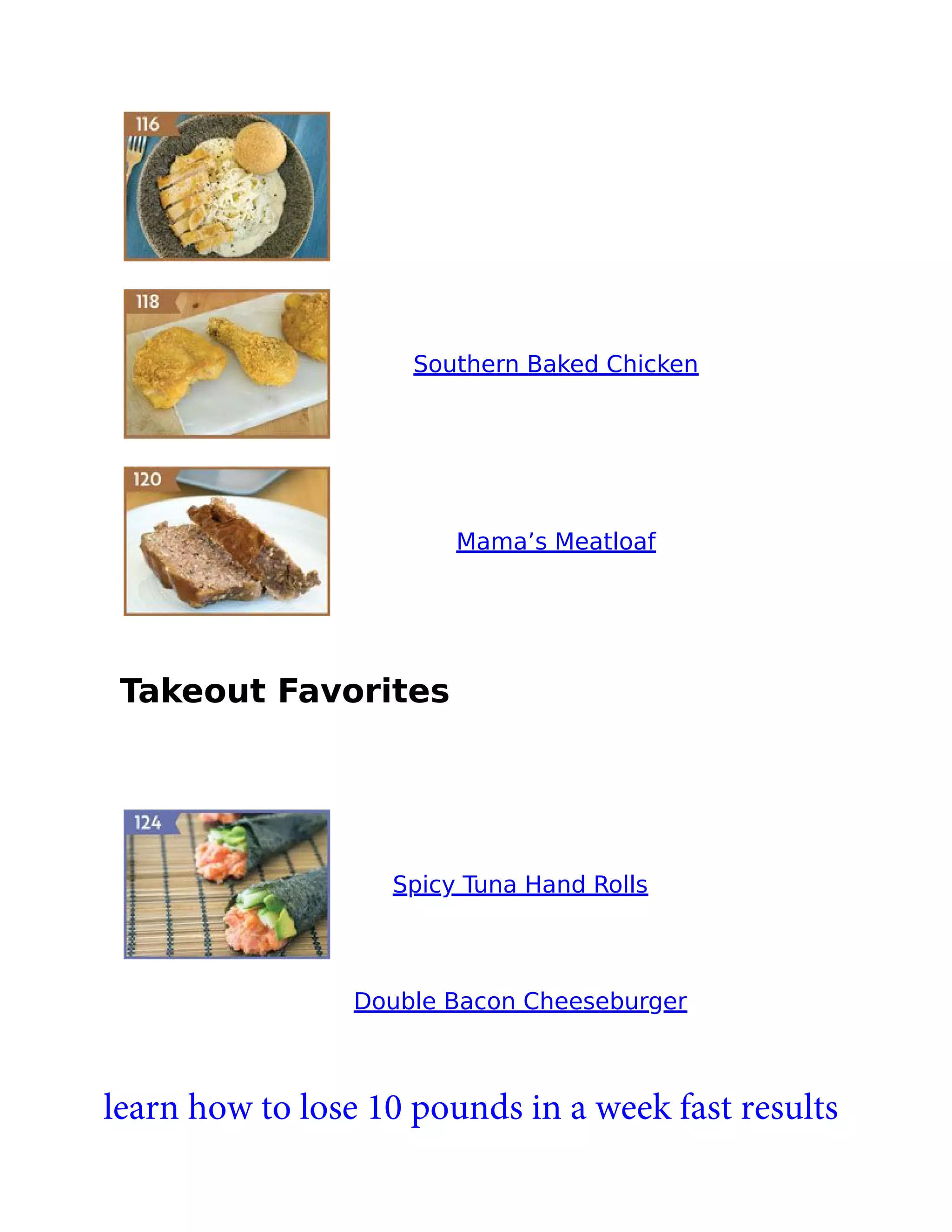 Southern Baked Chicken
Mama’s Meatloaf
Takeout Favorites
Spicy Tuna Hand Rolls
Double Bacon Cheeseburger
learn how to lose 10 pounds in a week fast results
 