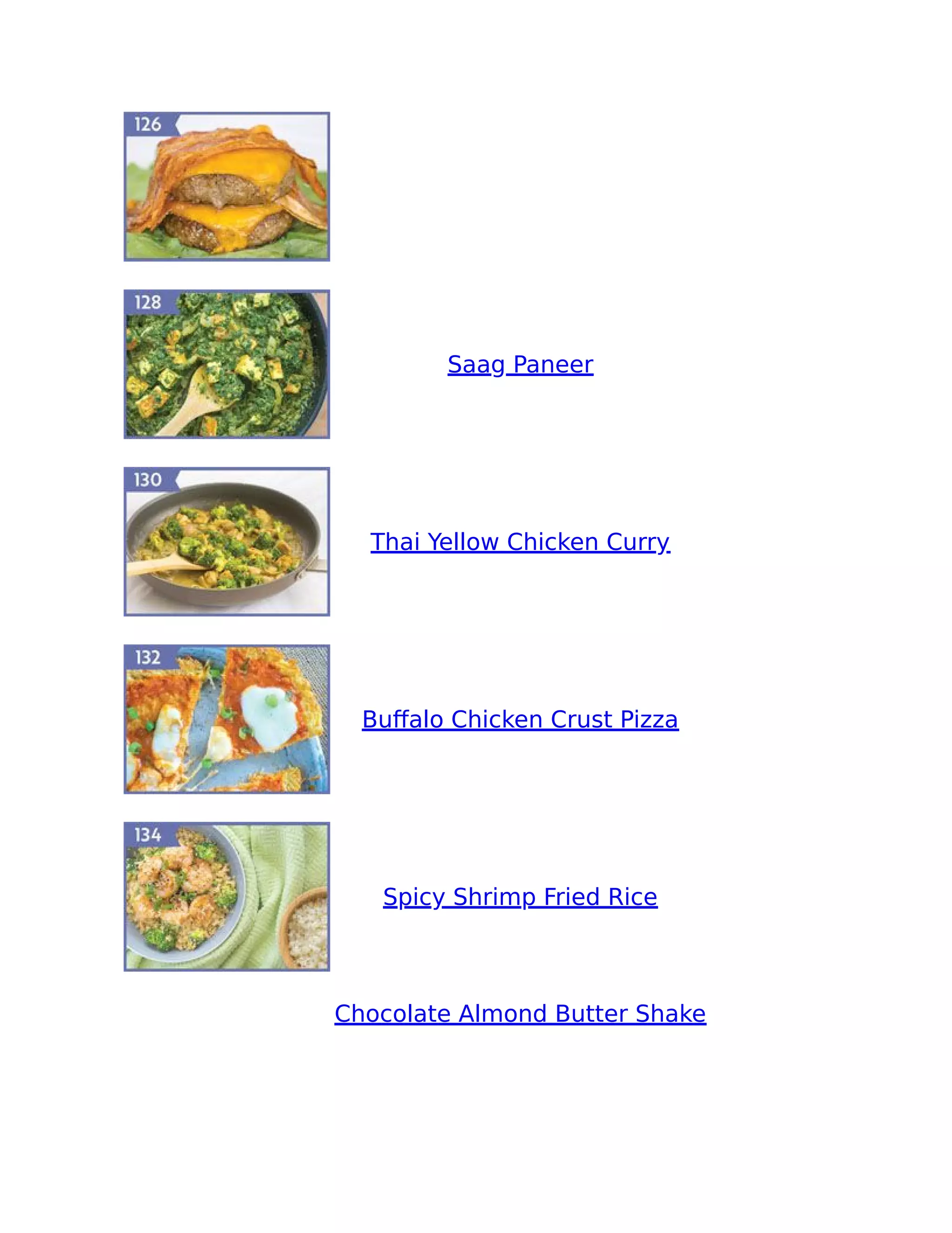 Saag Paneer
Thai Yellow Chicken Curry
Buﬀalo Chicken Crust Pizza
Spicy Shrimp Fried Rice
Chocolate Almond Butter Shake
 