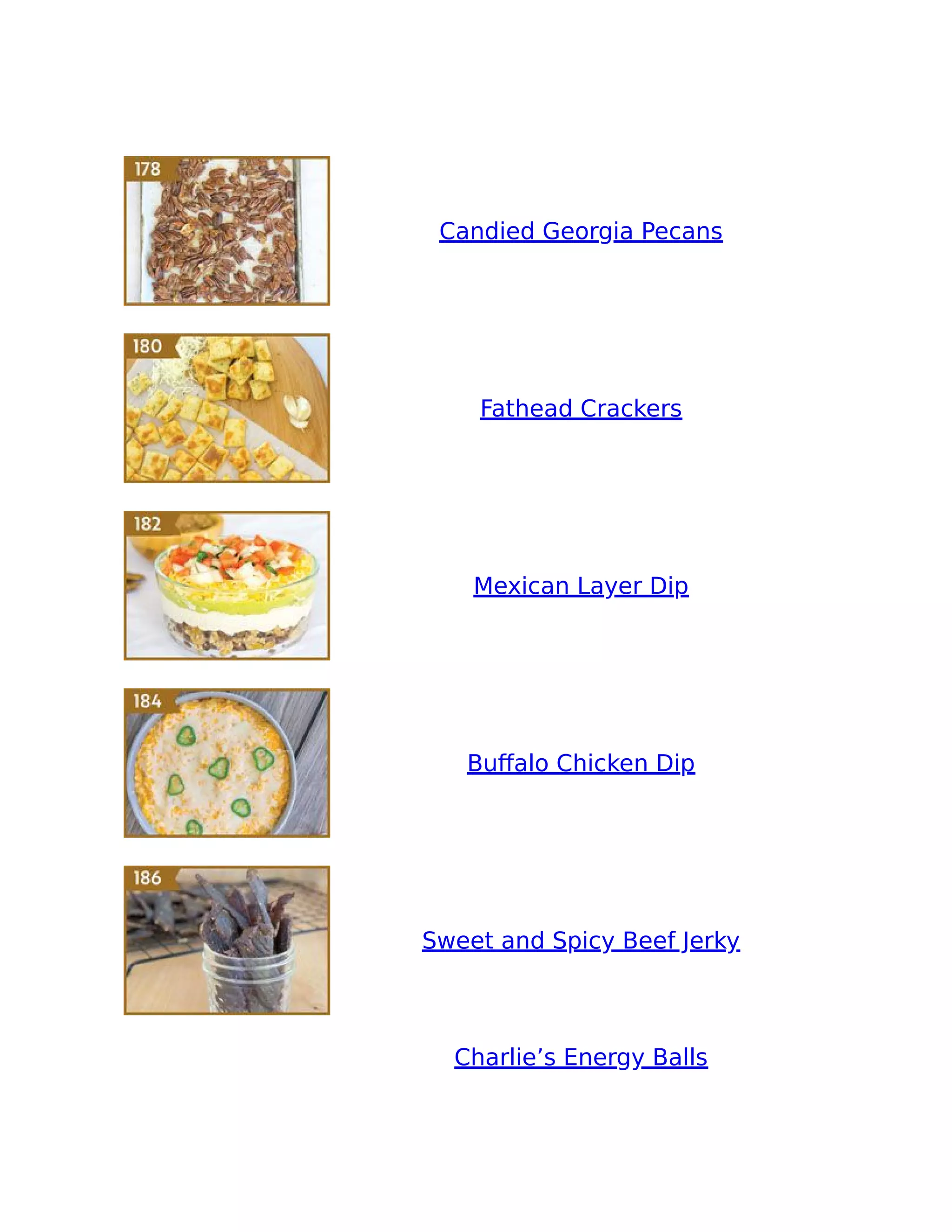 Candied Georgia Pecans
Fathead Crackers
Mexican Layer Dip
Buﬀalo Chicken Dip
Sweet and Spicy Beef Jerky
Charlie’s Energy Balls
 