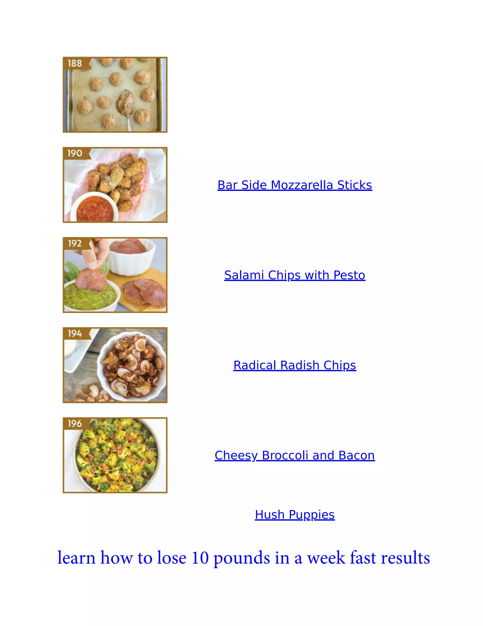 Bar Side Mozzarella Sticks
Salami Chips with Pesto
Radical Radish Chips
Cheesy Broccoli and Bacon
Hush Puppies
learn how to lose 10 pounds in a week fast results
 