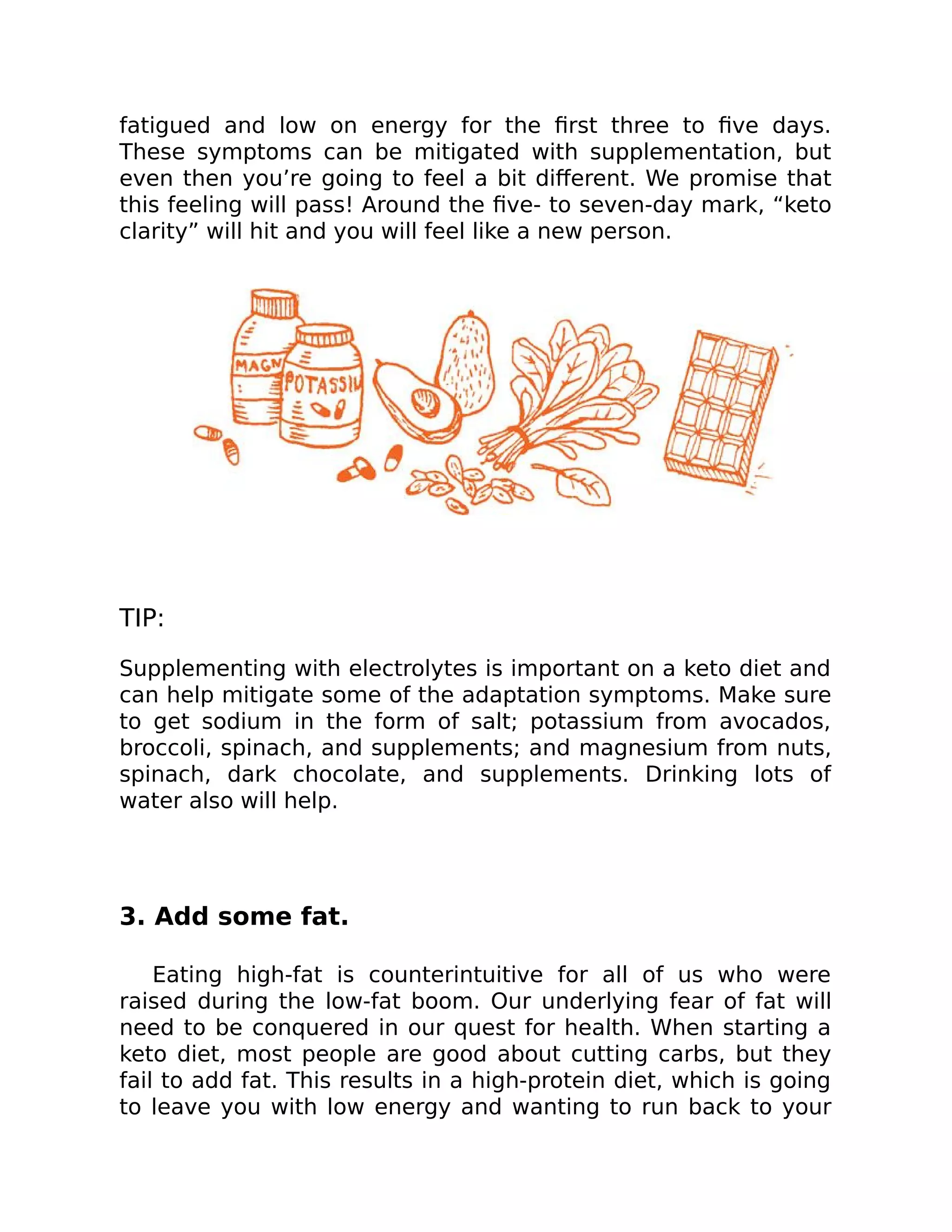 fatigued and low on energy for the ﬁrst three to ﬁve days.
These symptoms can be mitigated with supplementation, but
even then you’re going to feel a bit diﬀerent. We promise that
this feeling will pass! Around the ﬁve- to seven-day mark, “keto
clarity” will hit and you will feel like a new person.
TIP:
Supplementing with electrolytes is important on a keto diet and
can help mitigate some of the adaptation symptoms. Make sure
to get sodium in the form of salt; potassium from avocados,
broccoli, spinach, and supplements; and magnesium from nuts,
spinach, dark chocolate, and supplements. Drinking lots of
water also will help.
3. Add some fat.
Eating high-fat is counterintuitive for all of us who were
raised during the low-fat boom. Our underlying fear of fat will
need to be conquered in our quest for health. When starting a
keto diet, most people are good about cutting carbs, but they
fail to add fat. This results in a high-protein diet, which is going
to leave you with low energy and wanting to run back to your
 