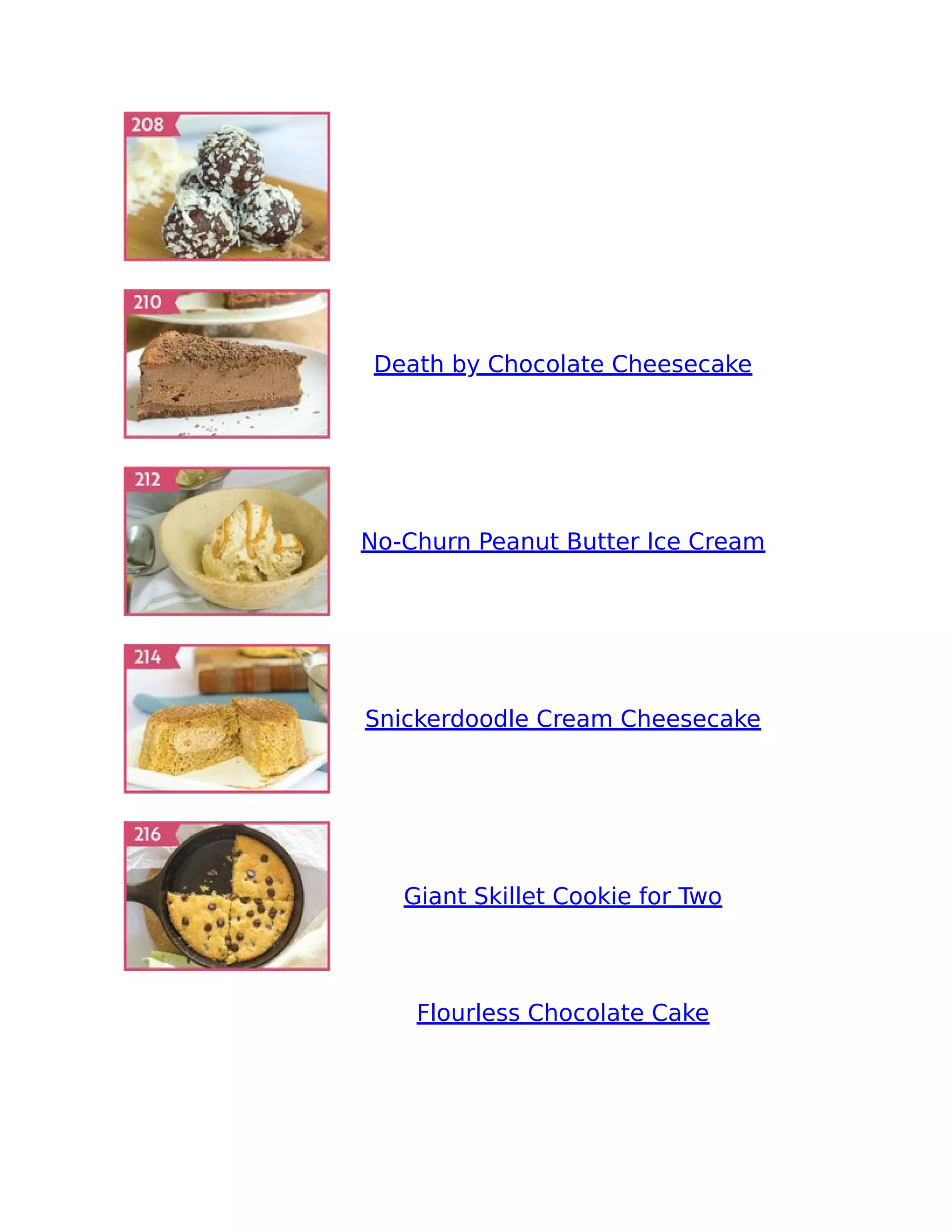 Death by Chocolate Cheesecake
No-Churn Peanut Butter Ice Cream
Snickerdoodle Cream Cheesecake
Giant Skillet Cookie for Two
Flourless Chocolate Cake
 