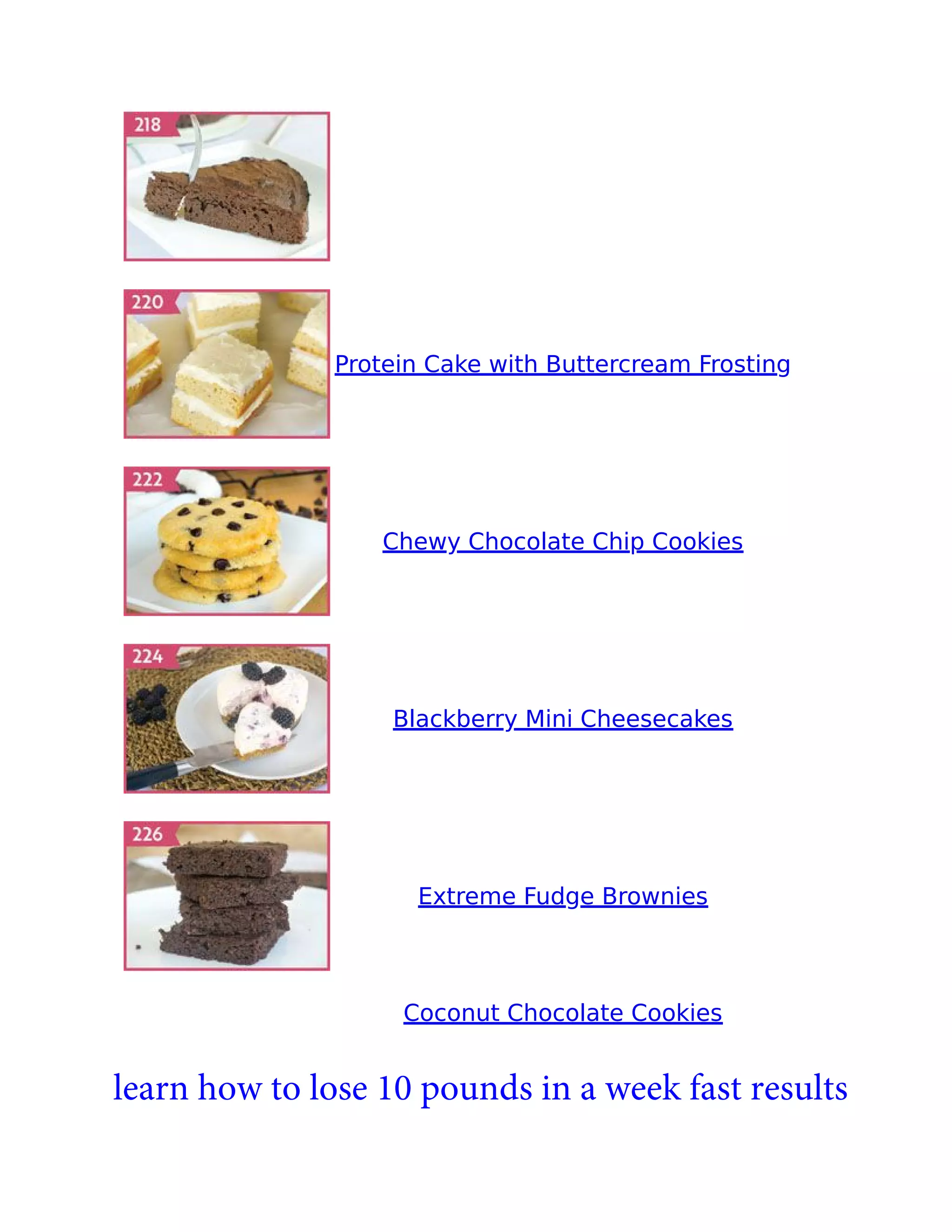 Protein Cake with Buttercream Frosting
Chewy Chocolate Chip Cookies
Blackberry Mini Cheesecakes
Extreme Fudge Brownies
Coconut Chocolate Cookies
learn how to lose 10 pounds in a week fast results
 