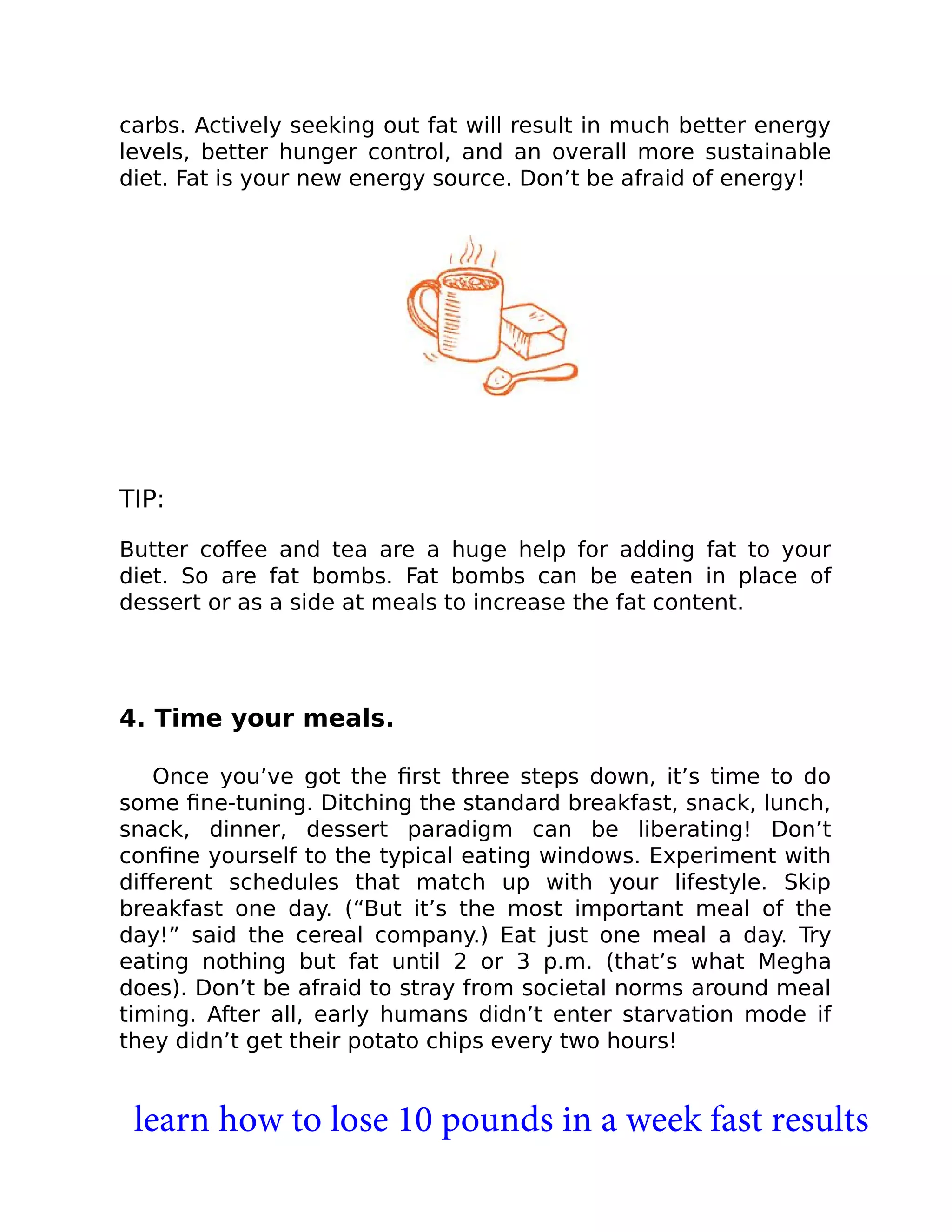 carbs. Actively seeking out fat will result in much better energy
levels, better hunger control, and an overall more sustainable
diet. Fat is your new energy source. Don’t be afraid of energy!
TIP:
Butter coﬀee and tea are a huge help for adding fat to your
diet. So are fat bombs. Fat bombs can be eaten in place of
dessert or as a side at meals to increase the fat content.
4. Time your meals.
Once you’ve got the ﬁrst three steps down, it’s time to do
some ﬁne-tuning. Ditching the standard breakfast, snack, lunch,
snack, dinner, dessert paradigm can be liberating! Don’t
conﬁne yourself to the typical eating windows. Experiment with
diﬀerent schedules that match up with your lifestyle. Skip
breakfast one day. (“But it’s the most important meal of the
day!” said the cereal company.) Eat just one meal a day. Try
eating nothing but fat until 2 or 3 p.m. (that’s what Megha
does). Don’t be afraid to stray from societal norms around meal
timing. After all, early humans didn’t enter starvation mode if
they didn’t get their potato chips every two hours!
learn how to lose 10 pounds in a week fast results
 
