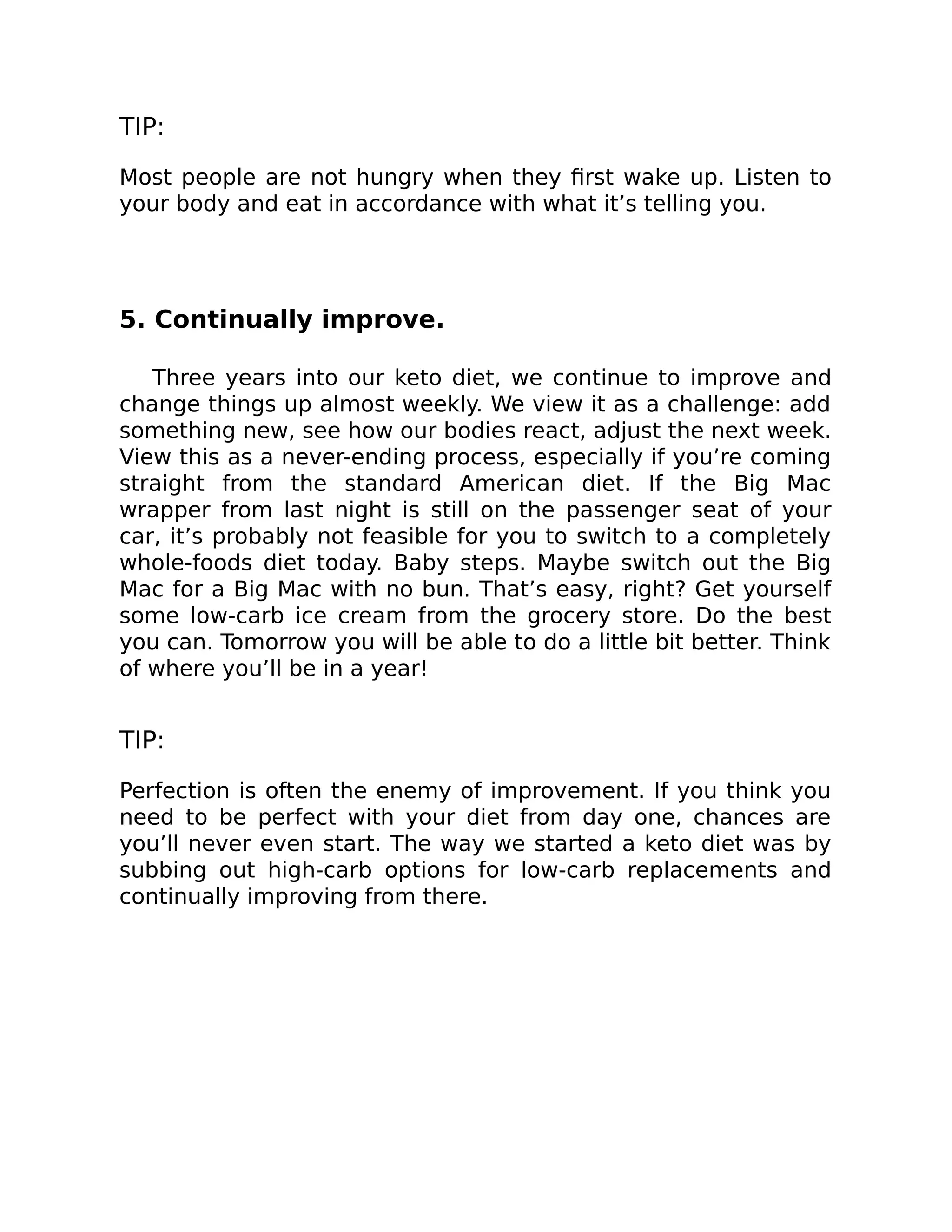 TIP:
Most people are not hungry when they ﬁrst wake up. Listen to
your body and eat in accordance with what it’s telling you.
5. Continually improve.
Three years into our keto diet, we continue to improve and
change things up almost weekly. We view it as a challenge: add
something new, see how our bodies react, adjust the next week.
View this as a never-ending process, especially if you’re coming
straight from the standard American diet. If the Big Mac
wrapper from last night is still on the passenger seat of your
car, it’s probably not feasible for you to switch to a completely
whole-foods diet today. Baby steps. Maybe switch out the Big
Mac for a Big Mac with no bun. That’s easy, right? Get yourself
some low-carb ice cream from the grocery store. Do the best
you can. Tomorrow you will be able to do a little bit better. Think
of where you’ll be in a year!
TIP:
Perfection is often the enemy of improvement. If you think you
need to be perfect with your diet from day one, chances are
you’ll never even start. The way we started a keto diet was by
subbing out high-carb options for low-carb replacements and
continually improving from there.
 