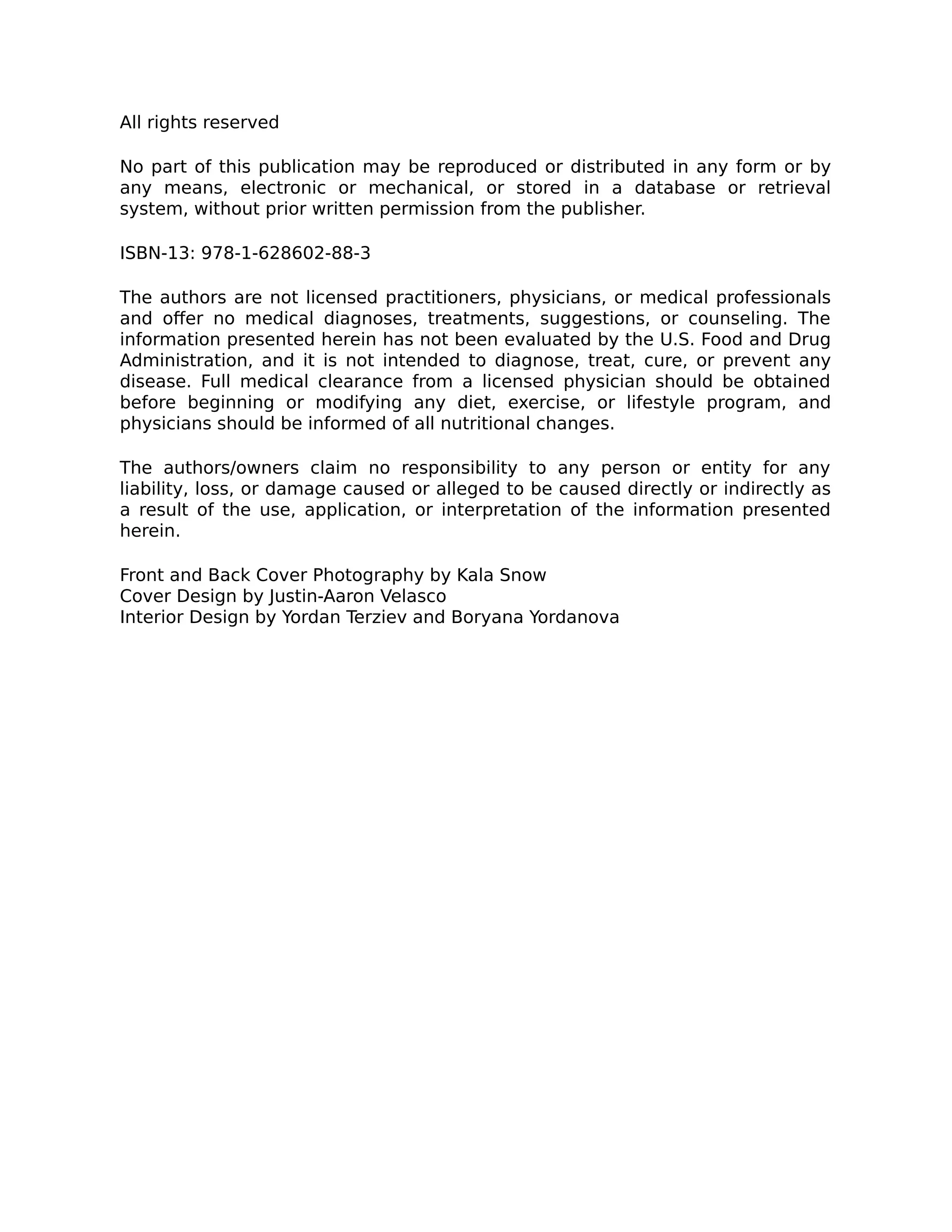All rights reserved
No part of this publication may be reproduced or distributed in any form or by
any means, electronic or mechanical, or stored in a database or retrieval
system, without prior written permission from the publisher.
ISBN-13: 978-1-628602-88-3
The authors are not licensed practitioners, physicians, or medical professionals
and oﬀer no medical diagnoses, treatments, suggestions, or counseling. The
information presented herein has not been evaluated by the U.S. Food and Drug
Administration, and it is not intended to diagnose, treat, cure, or prevent any
disease. Full medical clearance from a licensed physician should be obtained
before beginning or modifying any diet, exercise, or lifestyle program, and
physicians should be informed of all nutritional changes.
The authors/owners claim no responsibility to any person or entity for any
liability, loss, or damage caused or alleged to be caused directly or indirectly as
a result of the use, application, or interpretation of the information presented
herein.
Front and Back Cover Photography by Kala Snow
Cover Design by Justin-Aaron Velasco
Interior Design by Yordan Terziev and Boryana Yordanova
 