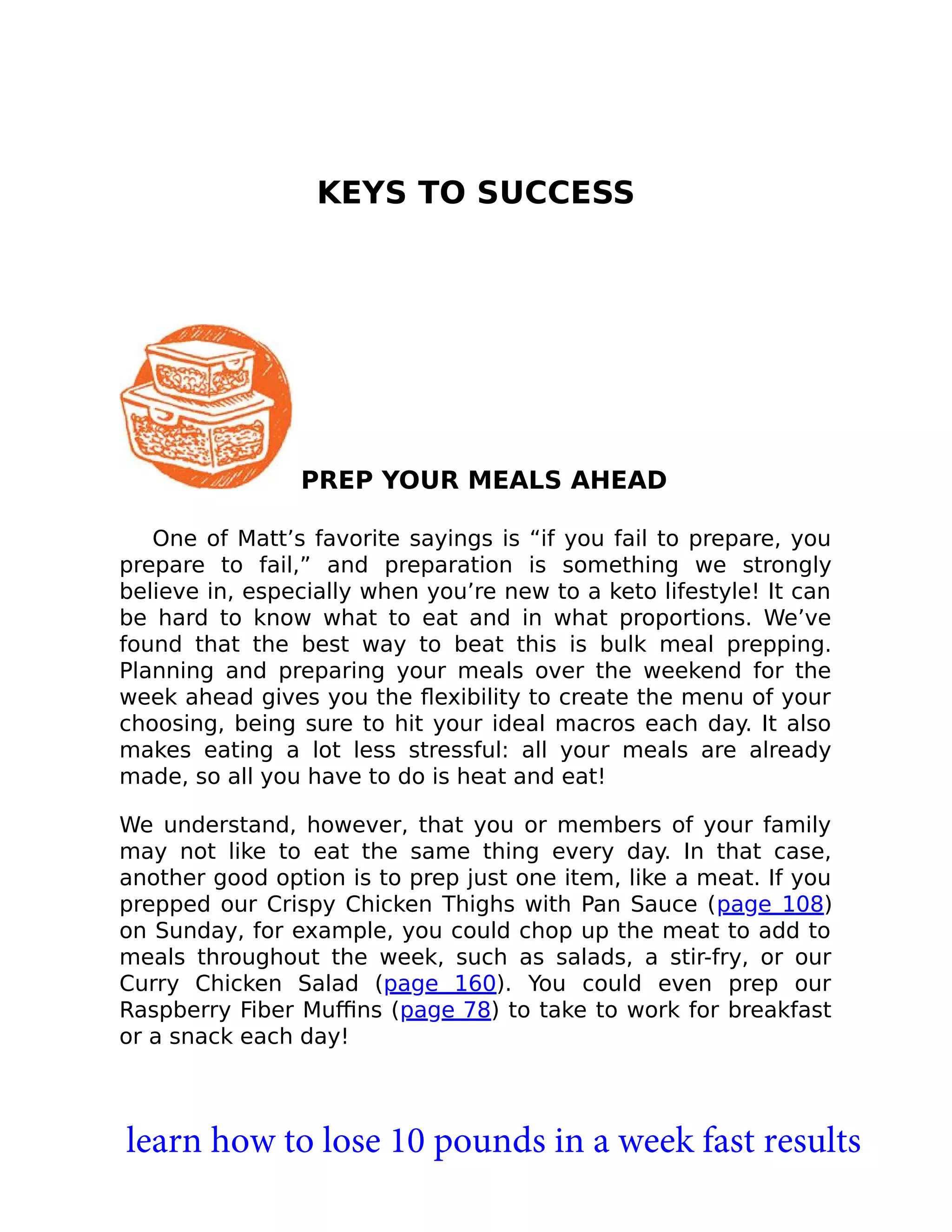 KEYS TO SUCCESS
PREP YOUR MEALS AHEAD
One of Matt’s favorite sayings is “if you fail to prepare, you
prepare to fail,” and preparation is something we strongly
believe in, especially when you’re new to a keto lifestyle! It can
be hard to know what to eat and in what proportions. We’ve
found that the best way to beat this is bulk meal prepping.
Planning and preparing your meals over the weekend for the
week ahead gives you the ﬂexibility to create the menu of your
choosing, being sure to hit your ideal macros each day. It also
makes eating a lot less stressful: all your meals are already
made, so all you have to do is heat and eat!
We understand, however, that you or members of your family
may not like to eat the same thing every day. In that case,
another good option is to prep just one item, like a meat. If you
prepped our Crispy Chicken Thighs with Pan Sauce (page 108)
on Sunday, for example, you could chop up the meat to add to
meals throughout the week, such as salads, a stir-fry, or our
Curry Chicken Salad (page 160). You could even prep our
Raspberry Fiber Muﬃns (page 78) to take to work for breakfast
or a snack each day!
learn how to lose 10 pounds in a week fast results
 