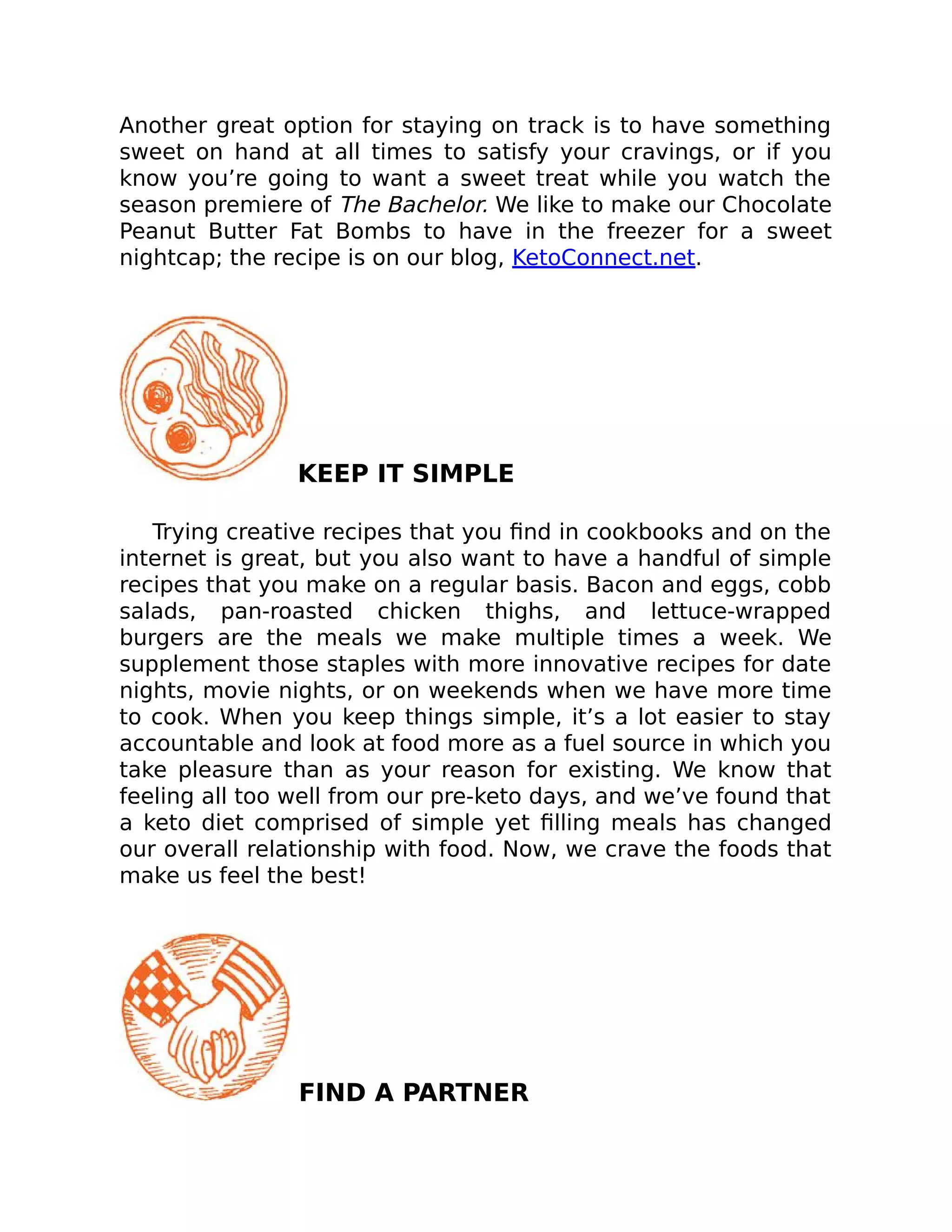 Another great option for staying on track is to have something
sweet on hand at all times to satisfy your cravings, or if you
know you’re going to want a sweet treat while you watch the
season premiere of The Bachelor. We like to make our Chocolate
Peanut Butter Fat Bombs to have in the freezer for a sweet
nightcap; the recipe is on our blog, KetoConnect.net.
KEEP IT SIMPLE
Trying creative recipes that you ﬁnd in cookbooks and on the
internet is great, but you also want to have a handful of simple
recipes that you make on a regular basis. Bacon and eggs, cobb
salads, pan-roasted chicken thighs, and lettuce-wrapped
burgers are the meals we make multiple times a week. We
supplement those staples with more innovative recipes for date
nights, movie nights, or on weekends when we have more time
to cook. When you keep things simple, it’s a lot easier to stay
accountable and look at food more as a fuel source in which you
take pleasure than as your reason for existing. We know that
feeling all too well from our pre-keto days, and we’ve found that
a keto diet comprised of simple yet ﬁlling meals has changed
our overall relationship with food. Now, we crave the foods that
make us feel the best!
FIND A PARTNER
 