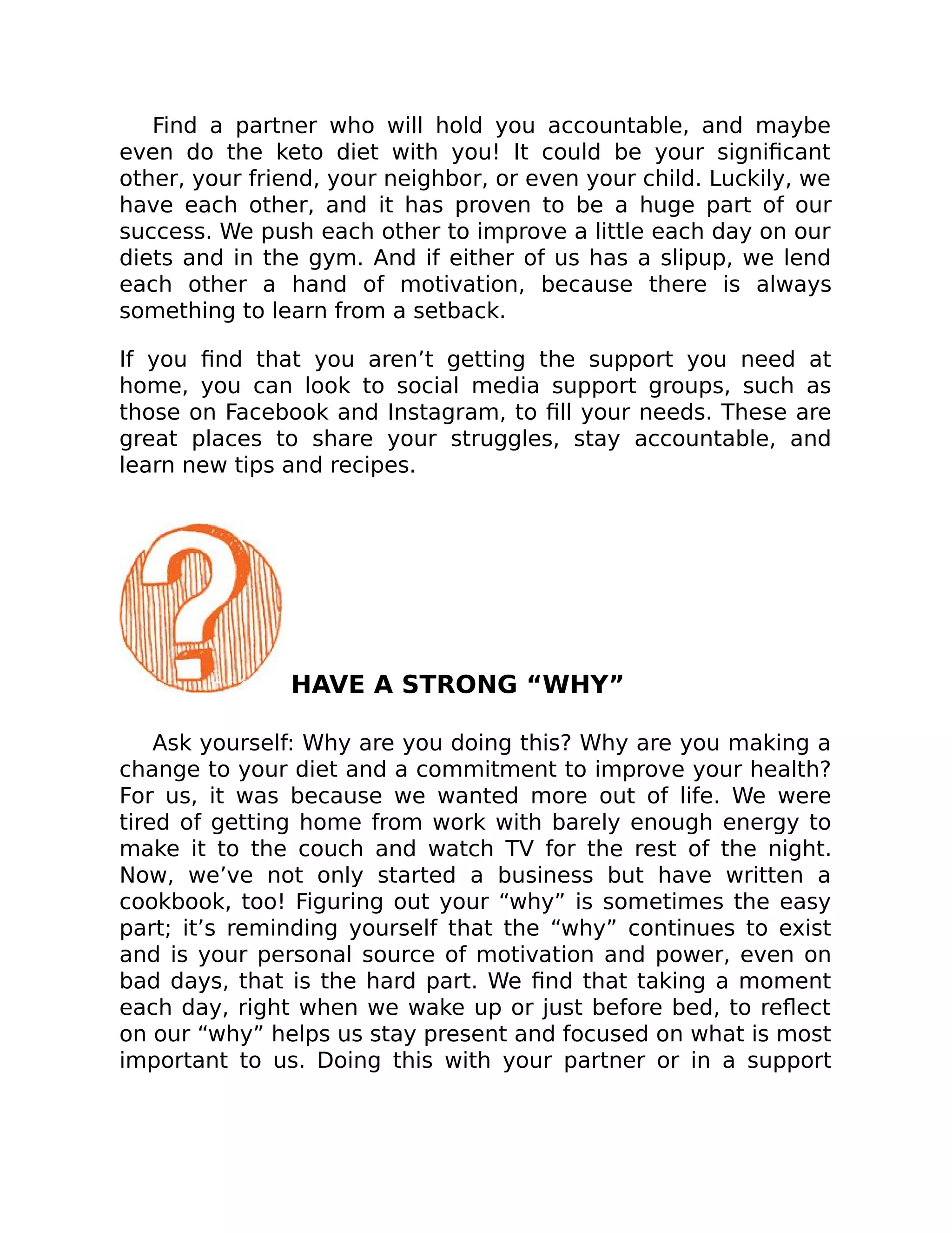 Find a partner who will hold you accountable, and maybe
even do the keto diet with you! It could be your signiﬁcant
other, your friend, your neighbor, or even your child. Luckily, we
have each other, and it has proven to be a huge part of our
success. We push each other to improve a little each day on our
diets and in the gym. And if either of us has a slipup, we lend
each other a hand of motivation, because there is always
something to learn from a setback.
If you ﬁnd that you aren’t getting the support you need at
home, you can look to social media support groups, such as
those on Facebook and Instagram, to ﬁll your needs. These are
great places to share your struggles, stay accountable, and
learn new tips and recipes.
HAVE A STRONG “WHY”
Ask yourself: Why are you doing this? Why are you making a
change to your diet and a commitment to improve your health?
For us, it was because we wanted more out of life. We were
tired of getting home from work with barely enough energy to
make it to the couch and watch TV for the rest of the night.
Now, we’ve not only started a business but have written a
cookbook, too! Figuring out your “why” is sometimes the easy
part; it’s reminding yourself that the “why” continues to exist
and is your personal source of motivation and power, even on
bad days, that is the hard part. We ﬁnd that taking a moment
each day, right when we wake up or just before bed, to reﬂect
on our “why” helps us stay present and focused on what is most
important to us. Doing this with your partner or in a support
 