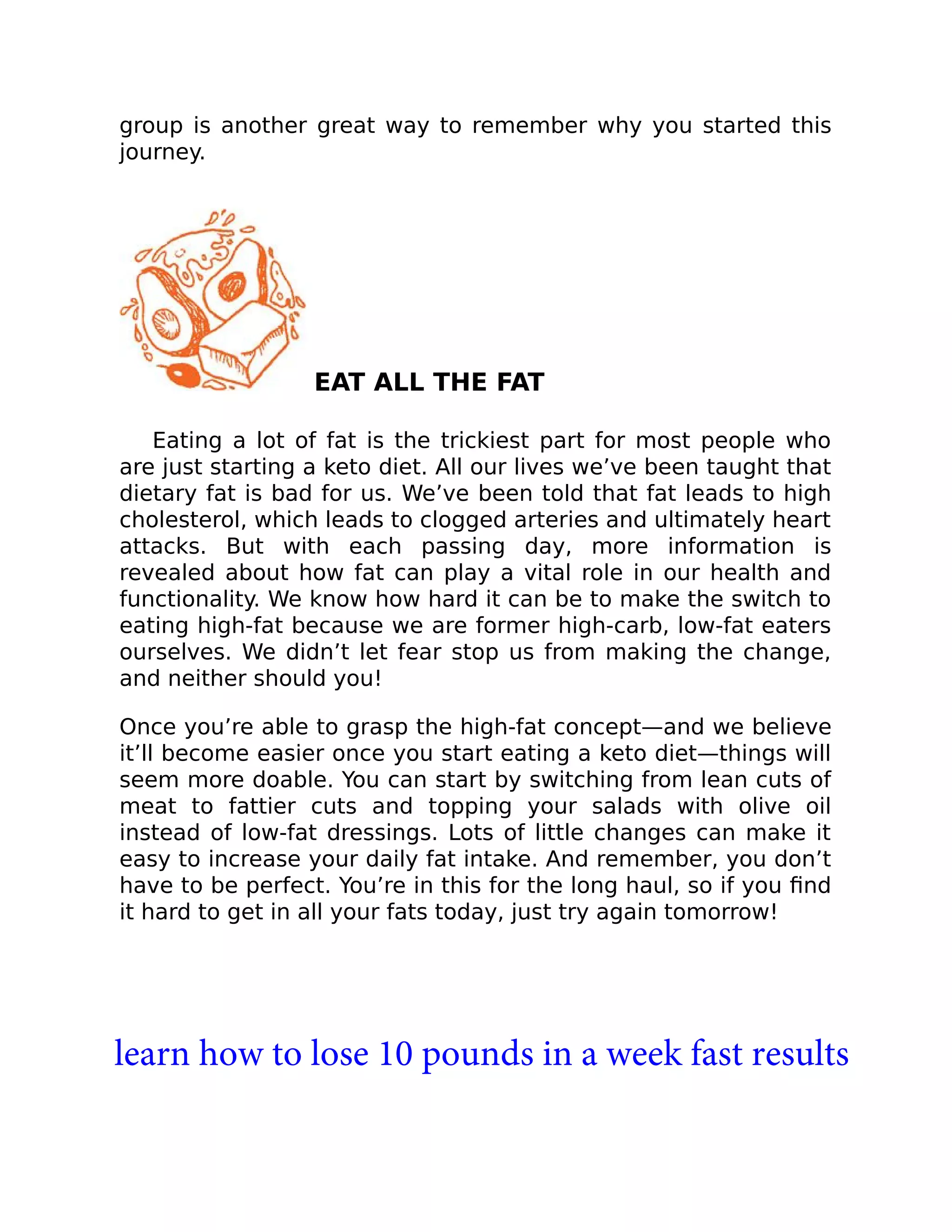 group is another great way to remember why you started this
journey.
EAT ALL THE FAT
Eating a lot of fat is the trickiest part for most people who
are just starting a keto diet. All our lives we’ve been taught that
dietary fat is bad for us. We’ve been told that fat leads to high
cholesterol, which leads to clogged arteries and ultimately heart
attacks. But with each passing day, more information is
revealed about how fat can play a vital role in our health and
functionality. We know how hard it can be to make the switch to
eating high-fat because we are former high-carb, low-fat eaters
ourselves. We didn’t let fear stop us from making the change,
and neither should you!
Once you’re able to grasp the high-fat concept—and we believe
it’ll become easier once you start eating a keto diet—things will
seem more doable. You can start by switching from lean cuts of
meat to fattier cuts and topping your salads with olive oil
instead of low-fat dressings. Lots of little changes can make it
easy to increase your daily fat intake. And remember, you don’t
have to be perfect. You’re in this for the long haul, so if you ﬁnd
it hard to get in all your fats today, just try again tomorrow!
learn how to lose 10 pounds in a week fast results
 