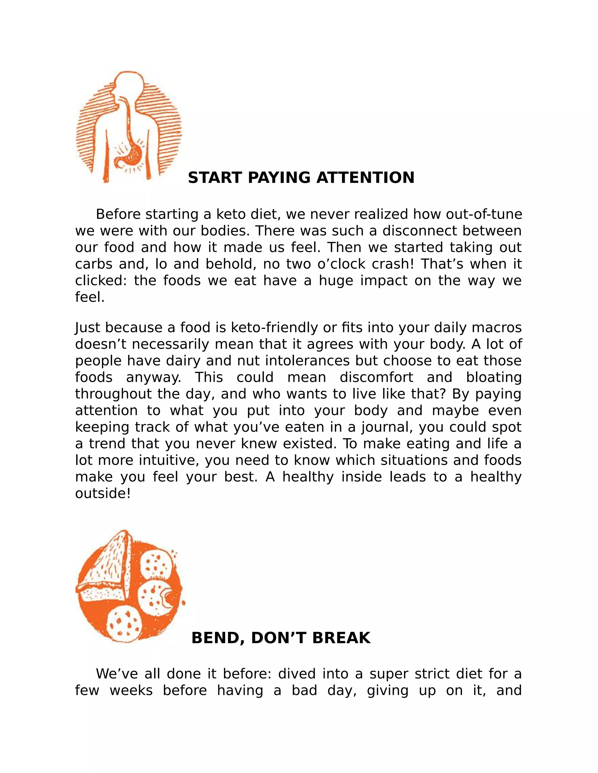 START PAYING ATTENTION
Before starting a keto diet, we never realized how out-of-tune
we were with our bodies. There was such a disconnect between
our food and how it made us feel. Then we started taking out
carbs and, lo and behold, no two o’clock crash! That’s when it
clicked: the foods we eat have a huge impact on the way we
feel.
Just because a food is keto-friendly or ﬁts into your daily macros
doesn’t necessarily mean that it agrees with your body. A lot of
people have dairy and nut intolerances but choose to eat those
foods anyway. This could mean discomfort and bloating
throughout the day, and who wants to live like that? By paying
attention to what you put into your body and maybe even
keeping track of what you’ve eaten in a journal, you could spot
a trend that you never knew existed. To make eating and life a
lot more intuitive, you need to know which situations and foods
make you feel your best. A healthy inside leads to a healthy
outside!
BEND, DON’T BREAK
We’ve all done it before: dived into a super strict diet for a
few weeks before having a bad day, giving up on it, and
 