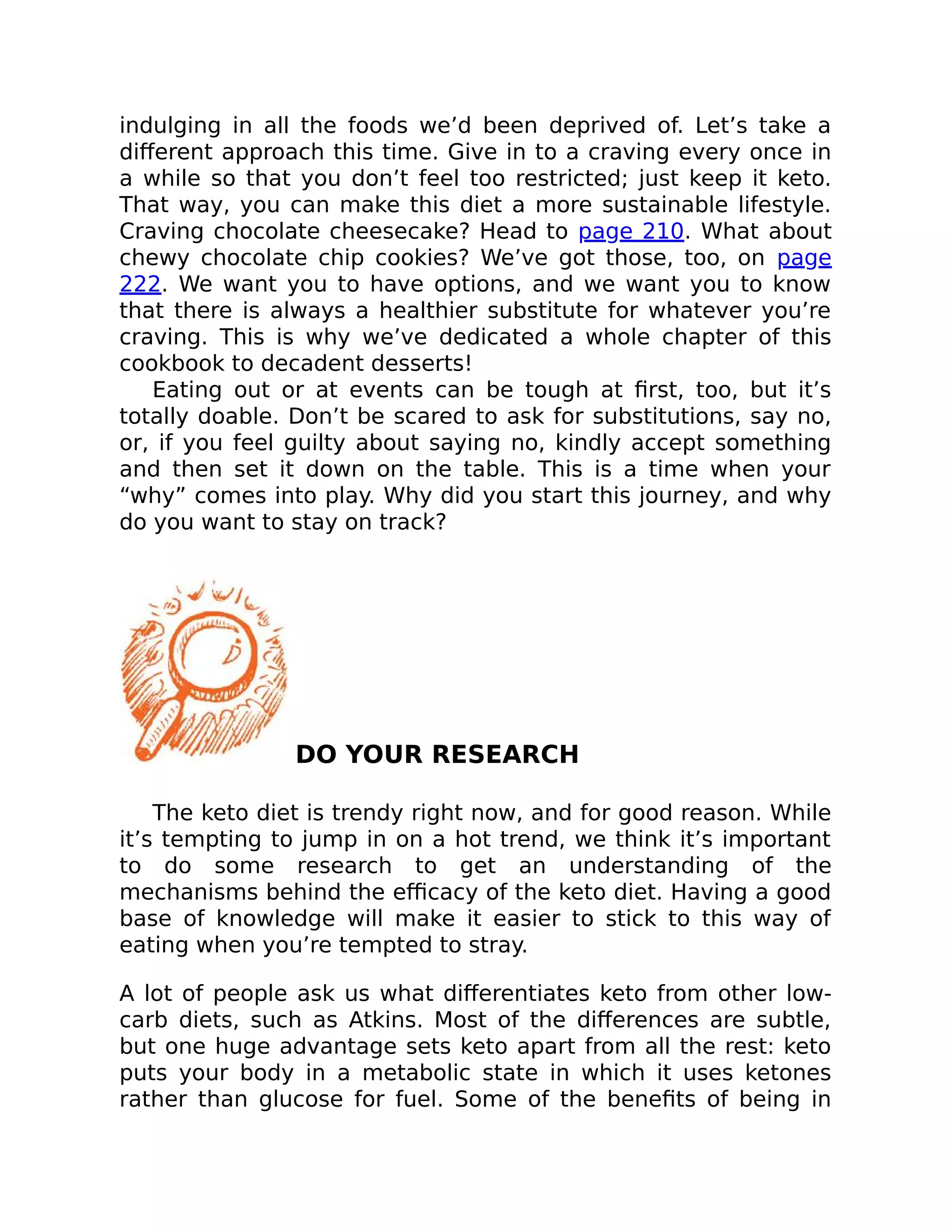 indulging in all the foods we’d been deprived of. Let’s take a
diﬀerent approach this time. Give in to a craving every once in
a while so that you don’t feel too restricted; just keep it keto.
That way, you can make this diet a more sustainable lifestyle.
Craving chocolate cheesecake? Head to page 210. What about
chewy chocolate chip cookies? We’ve got those, too, on page
222. We want you to have options, and we want you to know
that there is always a healthier substitute for whatever you’re
craving. This is why we’ve dedicated a whole chapter of this
cookbook to decadent desserts!
Eating out or at events can be tough at ﬁrst, too, but it’s
totally doable. Don’t be scared to ask for substitutions, say no,
or, if you feel guilty about saying no, kindly accept something
and then set it down on the table. This is a time when your
“why” comes into play. Why did you start this journey, and why
do you want to stay on track?
DO YOUR RESEARCH
The keto diet is trendy right now, and for good reason. While
it’s tempting to jump in on a hot trend, we think it’s important
to do some research to get an understanding of the
mechanisms behind the eﬃcacy of the keto diet. Having a good
base of knowledge will make it easier to stick to this way of
eating when you’re tempted to stray.
A lot of people ask us what diﬀerentiates keto from other low-
carb diets, such as Atkins. Most of the diﬀerences are subtle,
but one huge advantage sets keto apart from all the rest: keto
puts your body in a metabolic state in which it uses ketones
rather than glucose for fuel. Some of the beneﬁts of being in
 