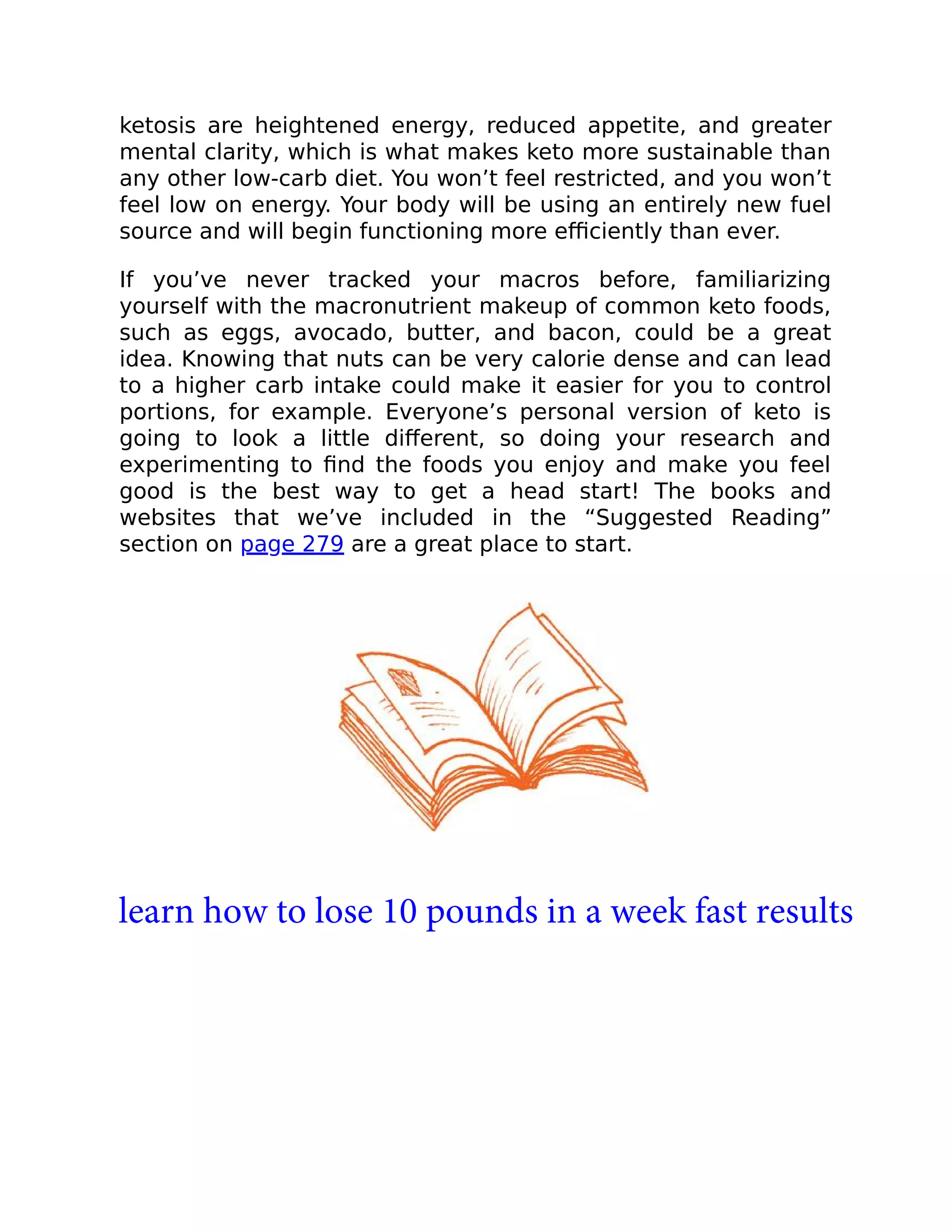 ketosis are heightened energy, reduced appetite, and greater
mental clarity, which is what makes keto more sustainable than
any other low-carb diet. You won’t feel restricted, and you won’t
feel low on energy. Your body will be using an entirely new fuel
source and will begin functioning more eﬃciently than ever.
If you’ve never tracked your macros before, familiarizing
yourself with the macronutrient makeup of common keto foods,
such as eggs, avocado, butter, and bacon, could be a great
idea. Knowing that nuts can be very calorie dense and can lead
to a higher carb intake could make it easier for you to control
portions, for example. Everyone’s personal version of keto is
going to look a little diﬀerent, so doing your research and
experimenting to ﬁnd the foods you enjoy and make you feel
good is the best way to get a head start! The books and
websites that we’ve included in the “Suggested Reading”
section on page 279 are a great place to start.
learn how to lose 10 pounds in a week fast results
 