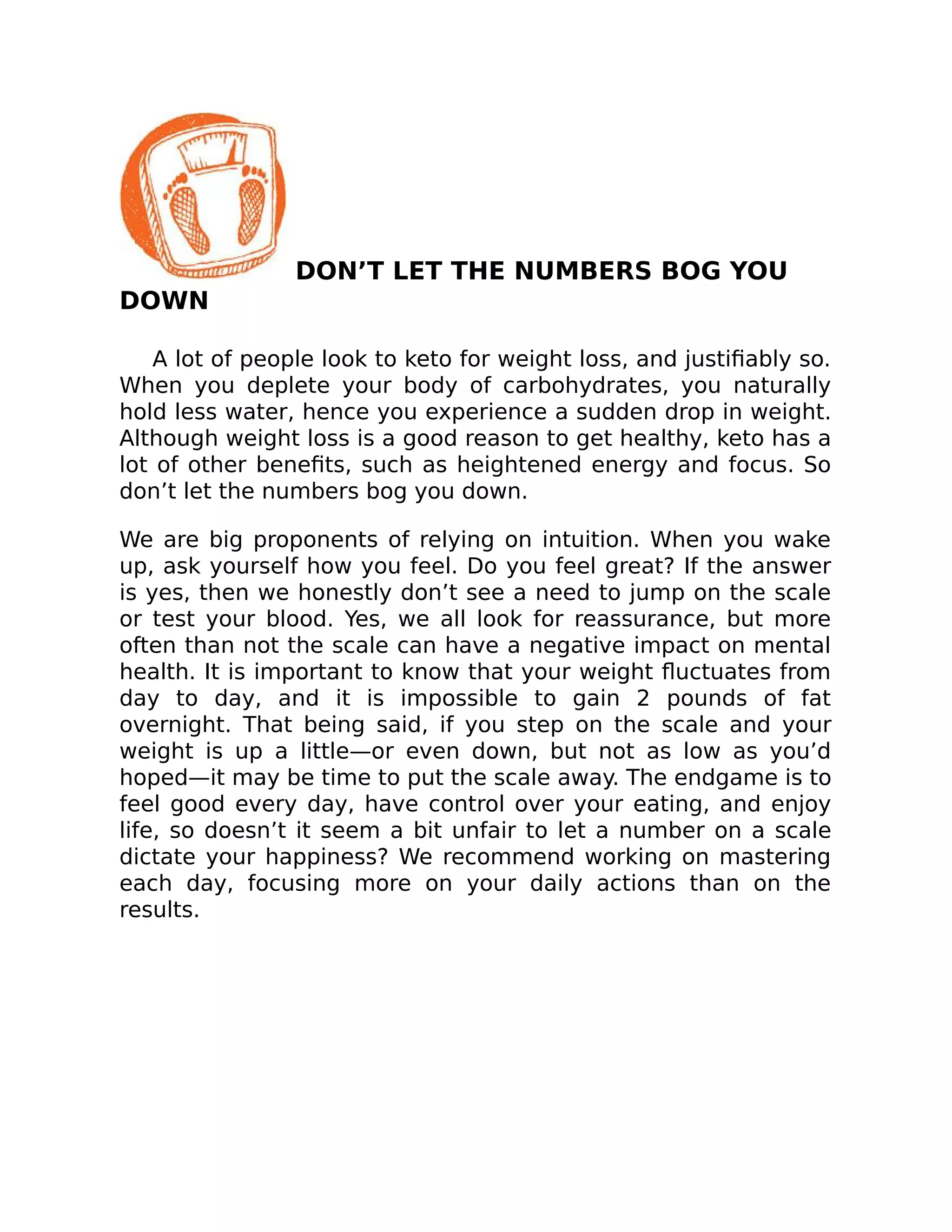 DON’T LET THE NUMBERS BOG YOU
DOWN
A lot of people look to keto for weight loss, and justiﬁably so.
When you deplete your body of carbohydrates, you naturally
hold less water, hence you experience a sudden drop in weight.
Although weight loss is a good reason to get healthy, keto has a
lot of other beneﬁts, such as heightened energy and focus. So
don’t let the numbers bog you down.
We are big proponents of relying on intuition. When you wake
up, ask yourself how you feel. Do you feel great? If the answer
is yes, then we honestly don’t see a need to jump on the scale
or test your blood. Yes, we all look for reassurance, but more
often than not the scale can have a negative impact on mental
health. It is important to know that your weight ﬂuctuates from
day to day, and it is impossible to gain 2 pounds of fat
overnight. That being said, if you step on the scale and your
weight is up a little—or even down, but not as low as you’d
hoped—it may be time to put the scale away. The endgame is to
feel good every day, have control over your eating, and enjoy
life, so doesn’t it seem a bit unfair to let a number on a scale
dictate your happiness? We recommend working on mastering
each day, focusing more on your daily actions than on the
results.
 