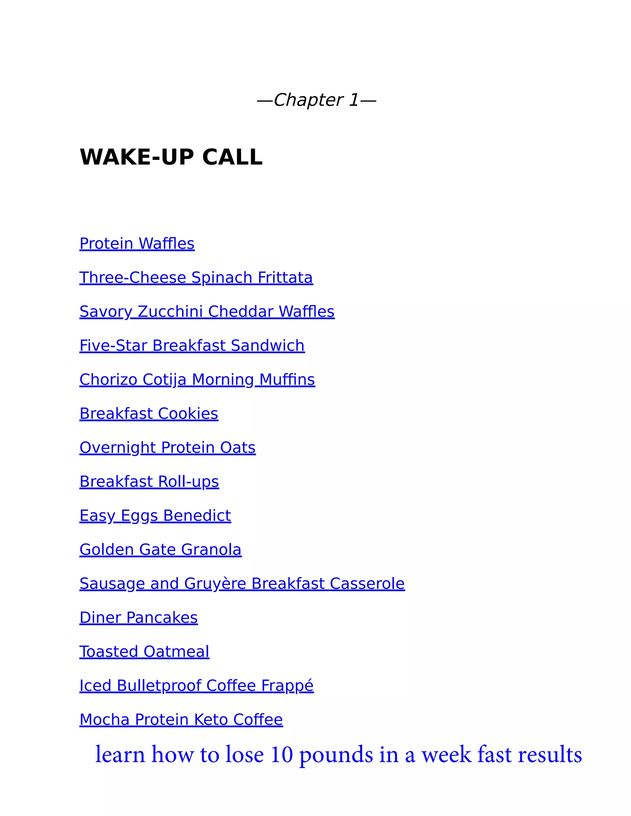—Chapter 1—
WAKE-UP CALL
Protein Waﬄes
Three-Cheese Spinach Frittata
Savory Zucchini Cheddar Waﬄes
Five-Star Breakfast Sandwich
Chorizo Cotija Morning Muﬃns
Breakfast Cookies
Overnight Protein Oats
Breakfast Roll-ups
Easy Eggs Benedict
Golden Gate Granola
Sausage and Gruyère Breakfast Casserole
Diner Pancakes
Toasted Oatmeal
Iced Bulletproof Coﬀee Frappé
Mocha Protein Keto Coﬀee
learn how to lose 10 pounds in a week fast results
 