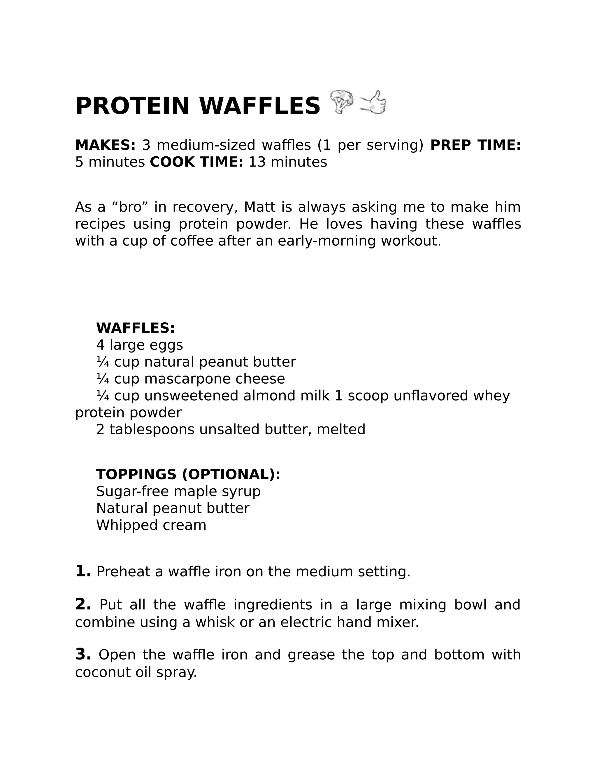 PROTEIN WAFFLES
MAKES: 3 medium-sized waﬄes (1 per serving) PREP TIME:
5 minutes COOK TIME: 13 minutes
As a “bro” in recovery, Matt is always asking me to make him
recipes using protein powder. He loves having these waﬄes
with a cup of coﬀee after an early-morning workout.
WAFFLES:
4 large eggs
¼ cup natural peanut butter
¼ cup mascarpone cheese
¼ cup unsweetened almond milk 1 scoop unﬂavored whey
protein powder
2 tablespoons unsalted butter, melted
TOPPINGS (OPTIONAL):
Sugar-free maple syrup
Natural peanut butter
Whipped cream
1. Preheat a waﬄe iron on the medium setting.
2. Put all the waﬄe ingredients in a large mixing bowl and
combine using a whisk or an electric hand mixer.
3. Open the waﬄe iron and grease the top and bottom with
coconut oil spray.
 