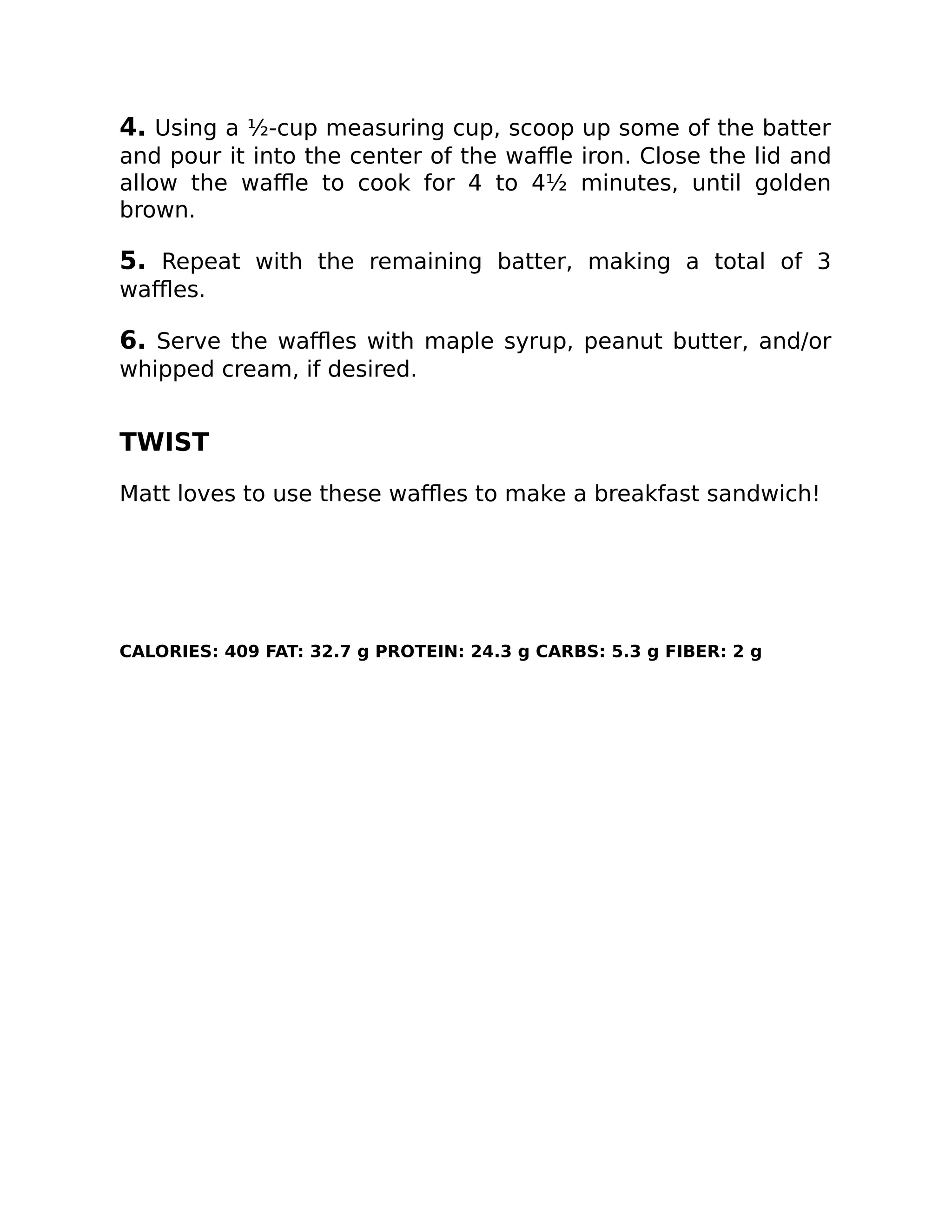4. Using a ½-cup measuring cup, scoop up some of the batter
and pour it into the center of the waﬄe iron. Close the lid and
allow the waﬄe to cook for 4 to 4½ minutes, until golden
brown.
5. Repeat with the remaining batter, making a total of 3
waﬄes.
6. Serve the waﬄes with maple syrup, peanut butter, and/or
whipped cream, if desired.
TWIST
Matt loves to use these waﬄes to make a breakfast sandwich!
CALORIES: 409 FAT: 32.7 g PROTEIN: 24.3 g CARBS: 5.3 g FIBER: 2 g
 