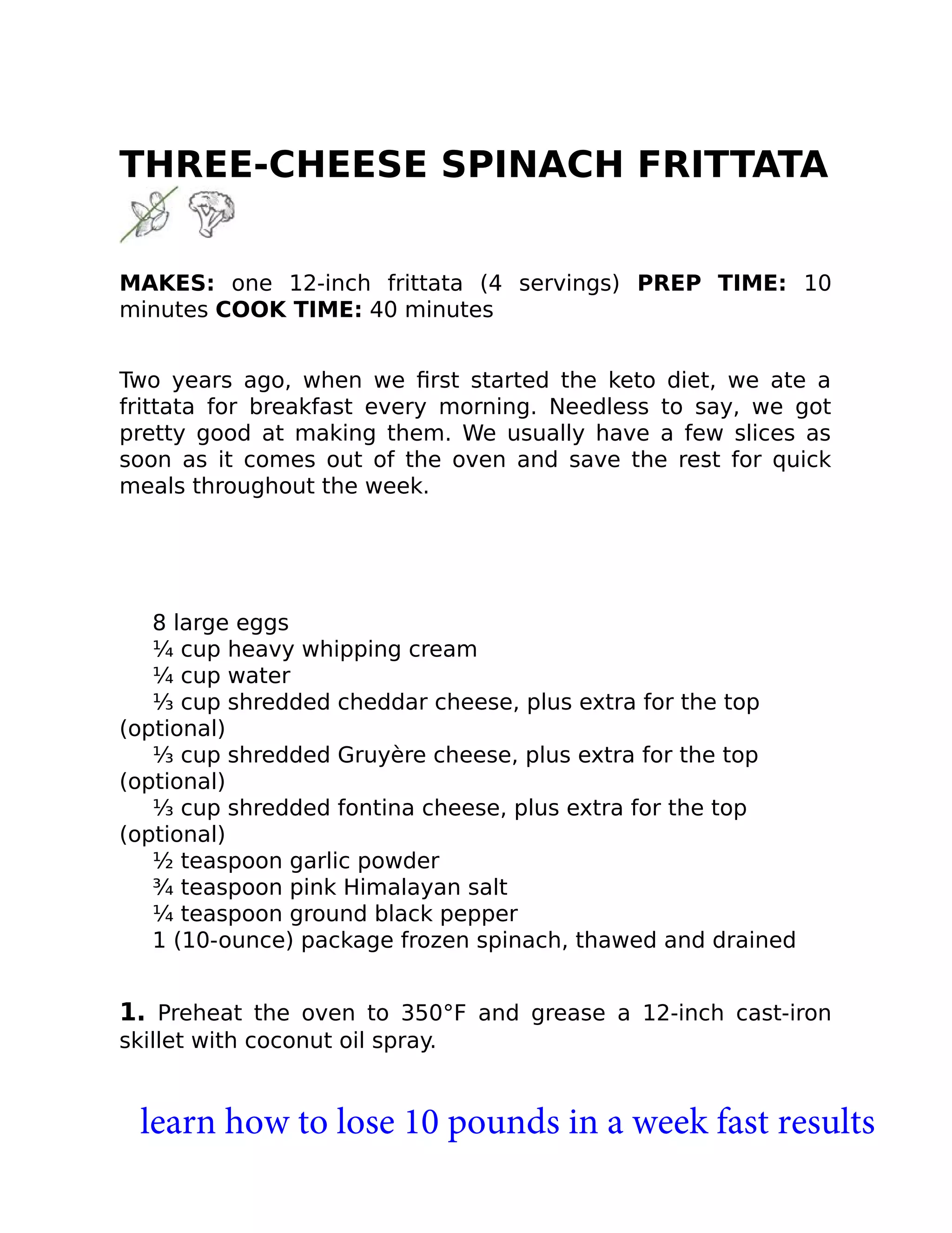 THREE-CHEESE SPINACH FRITTATA
MAKES: one 12-inch frittata (4 servings) PREP TIME: 10
minutes COOK TIME: 40 minutes
Two years ago, when we ﬁrst started the keto diet, we ate a
frittata for breakfast every morning. Needless to say, we got
pretty good at making them. We usually have a few slices as
soon as it comes out of the oven and save the rest for quick
meals throughout the week.
8 large eggs
¼ cup heavy whipping cream
¼ cup water
⅓ cup shredded cheddar cheese, plus extra for the top
(optional)
⅓ cup shredded Gruyère cheese, plus extra for the top
(optional)
⅓ cup shredded fontina cheese, plus extra for the top
(optional)
½ teaspoon garlic powder
¾ teaspoon pink Himalayan salt
¼ teaspoon ground black pepper
1 (10-ounce) package frozen spinach, thawed and drained
1. Preheat the oven to 350°F and grease a 12-inch cast-iron
skillet with coconut oil spray.
learn how to lose 10 pounds in a week fast results
 