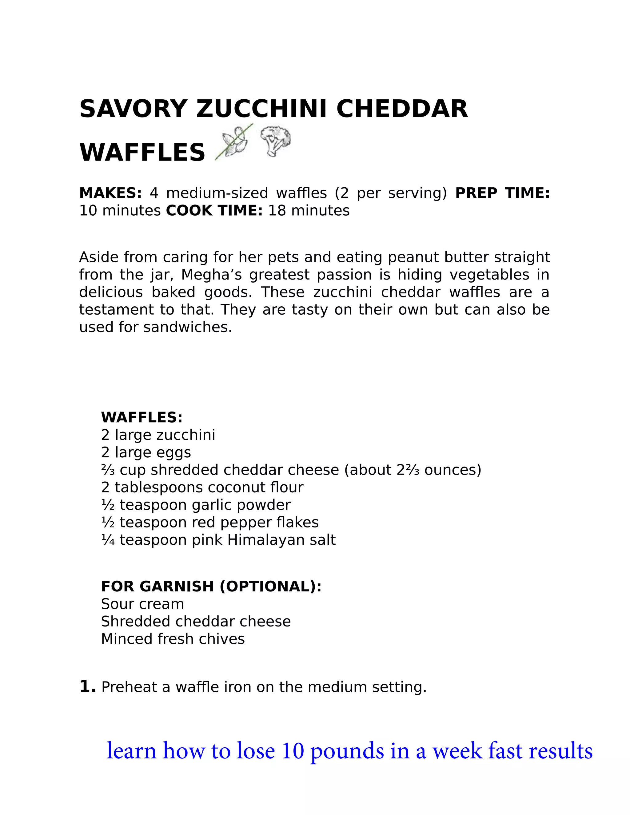 SAVORY ZUCCHINI CHEDDAR
WAFFLES
MAKES: 4 medium-sized waﬄes (2 per serving) PREP TIME:
10 minutes COOK TIME: 18 minutes
Aside from caring for her pets and eating peanut butter straight
from the jar, Megha’s greatest passion is hiding vegetables in
delicious baked goods. These zucchini cheddar waﬄes are a
testament to that. They are tasty on their own but can also be
used for sandwiches.
WAFFLES:
2 large zucchini
2 large eggs
⅔ cup shredded cheddar cheese (about 2⅔ ounces)
2 tablespoons coconut ﬂour
½ teaspoon garlic powder
½ teaspoon red pepper ﬂakes
¼ teaspoon pink Himalayan salt
FOR GARNISH (OPTIONAL):
Sour cream
Shredded cheddar cheese
Minced fresh chives
1. Preheat a waﬄe iron on the medium setting.
learn how to lose 10 pounds in a week fast results
 