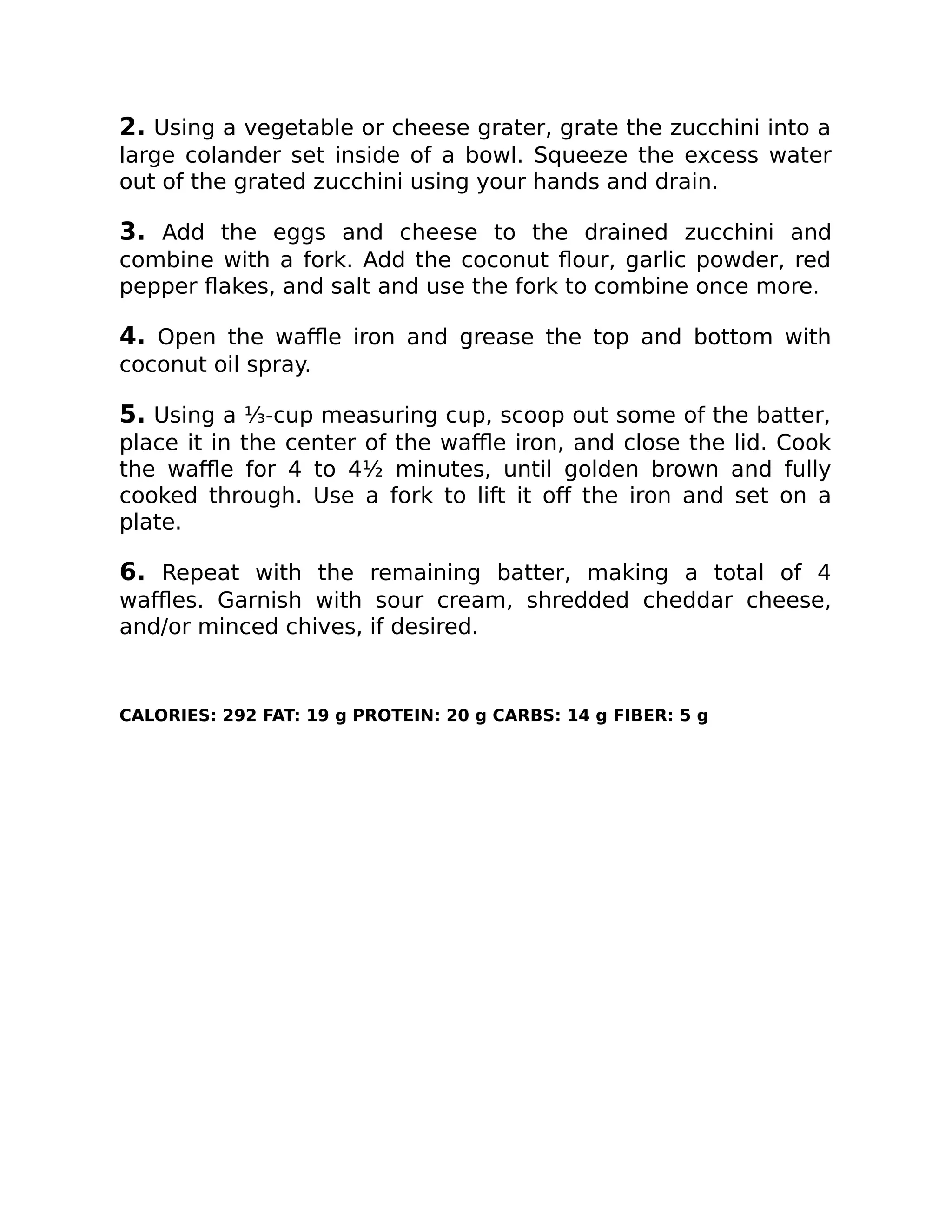 2. Using a vegetable or cheese grater, grate the zucchini into a
large colander set inside of a bowl. Squeeze the excess water
out of the grated zucchini using your hands and drain.
3. Add the eggs and cheese to the drained zucchini and
combine with a fork. Add the coconut ﬂour, garlic powder, red
pepper ﬂakes, and salt and use the fork to combine once more.
4. Open the waﬄe iron and grease the top and bottom with
coconut oil spray.
5. Using a ⅓-cup measuring cup, scoop out some of the batter,
place it in the center of the waﬄe iron, and close the lid. Cook
the waﬄe for 4 to 4½ minutes, until golden brown and fully
cooked through. Use a fork to lift it oﬀ the iron and set on a
plate.
6. Repeat with the remaining batter, making a total of 4
waﬄes. Garnish with sour cream, shredded cheddar cheese,
and/or minced chives, if desired.
CALORIES: 292 FAT: 19 g PROTEIN: 20 g CARBS: 14 g FIBER: 5 g
 