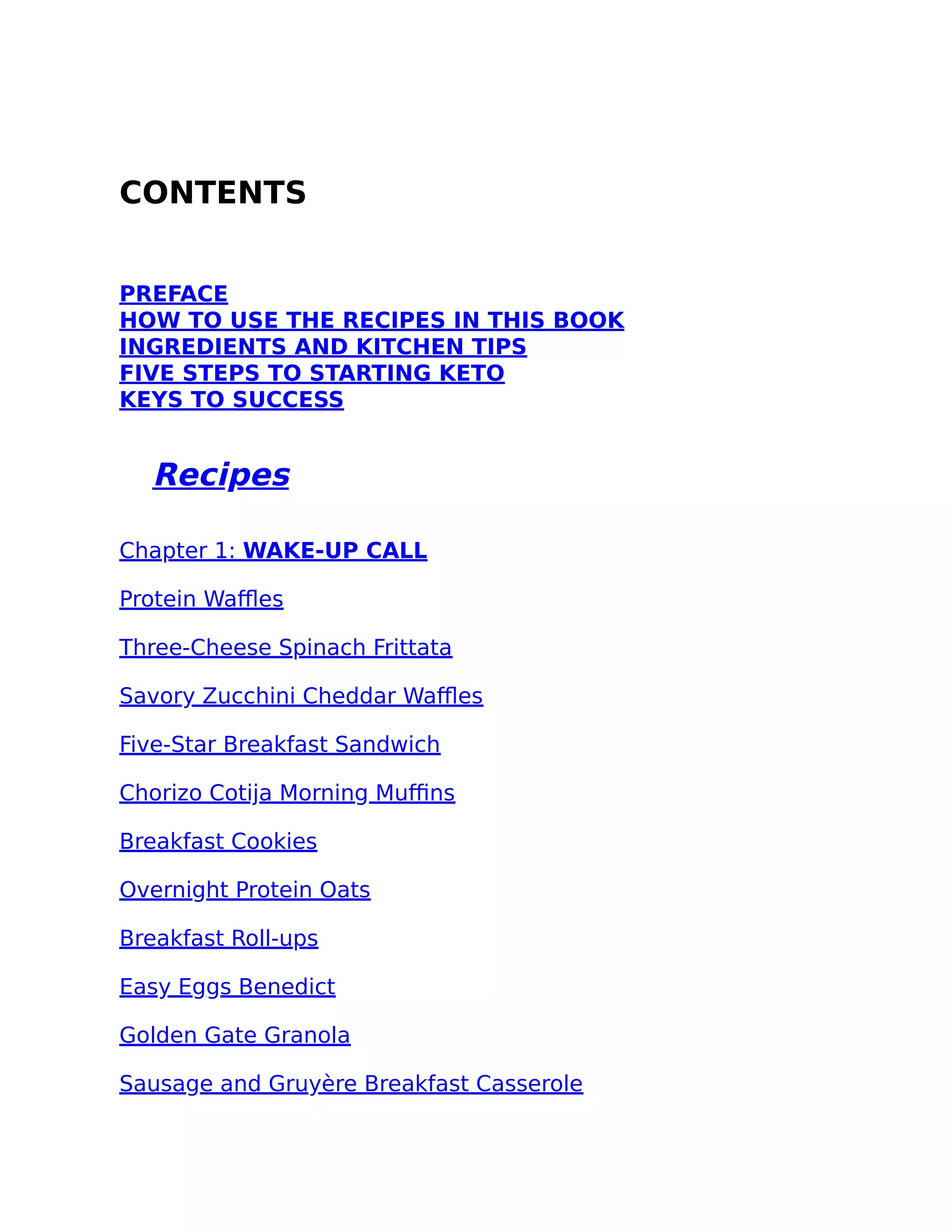 CONTENTS
PREFACE
HOW TO USE THE RECIPES IN THIS BOOK
INGREDIENTS AND KITCHEN TIPS
FIVE STEPS TO STARTING KETO
KEYS TO SUCCESS
Recipes
Chapter 1: WAKE-UP CALL
Protein Waﬄes
Three-Cheese Spinach Frittata
Savory Zucchini Cheddar Waﬄes
Five-Star Breakfast Sandwich
Chorizo Cotija Morning Muﬃns
Breakfast Cookies
Overnight Protein Oats
Breakfast Roll-ups
Easy Eggs Benedict
Golden Gate Granola
Sausage and Gruyère Breakfast Casserole
 